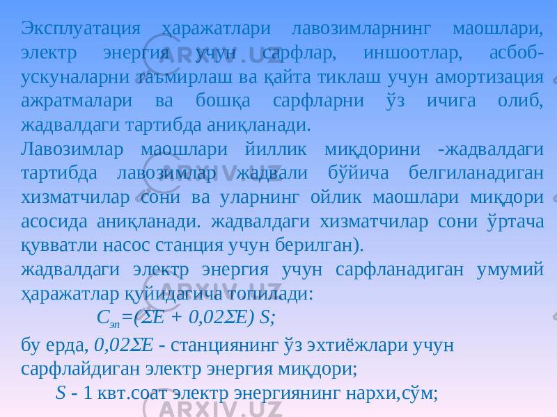 Эксплуатация ҳаражатлари лавозимларнинг маошлари, электр энергия учун сарфлар, иншоотлар, асбоб- ускуналарни таъмирлаш ва қайта тиклаш учун амортизация ажратмалари ва бошқа сарфларни ўз ичига олиб, жадвалдаги тартибда аниқланади. Лавозимлар маошлари йиллик миқдорини -жадвалдаги тартибда лавозимлар жадвали бўйича белгиланадиган хизматчилар сони ва уларнинг ойлик маошлари миқдори асосида аниқланади. жадвалдаги хизматчилар сони ўртача қувватли насос станция учун берилган). жадвалдаги электр энергия учун сарфланадиган умумий ҳаражатлар қуйидагича топилади: С эп =( Е + 0,02  Е) S; бу ерда, 0,02  Е - станциянинг ўз эхтиёжлари учун сарфлайдиган электр энергия миқдори; S - 1 квт.соат электр энергиянинг нархи,сўм; 