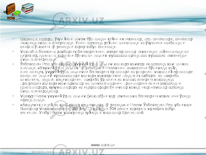 • Босқичли назорат ўқув йили тамом бўлгандан кейин имтиҳонлар, тест синовлари, синовлар шаклида амалга оширилади. Унинг асосида рейтинг аниқланди ва ўқувчини навбатдаги синфга ўтказиш тўғрисидаги қарор қабул қилинади. • Мактабга бевосита раҳбарлик бошқаришнинг юқори органлар томонидан тайинланадиган директор, давлатга қарашли бўлмаган таълим муассасаларида эса муасссис томонидан амалга оширилади. • Ўзбекистон Республикасида умумий ўрта таълим халқаро ҳамкорлик асосида ҳам ташкил этилади. «Умумий ўрта таълим тўғрисида»ги Низомнинг саккизинчи бўлимида қайд этилганидек, умумий ўрта таълимни бошқариш органлари ва уларнинг маҳаллий органлари саналган таълим муассасалари ҳалқаро ҳамкорликни педагогик ахборот ва тажриба алмашиш, педагог ходимларнинг тажриба ўрганиш ва малака ошириш мақсадида прогрессив халқаро жамғармалар ва ташкилотларнинг грантларини олиш соҳасидаги давлатлараро, ҳукуматлараро ва идоралараро битимлар ҳамда шартномалар асосида амалга оширадилар. • Мазкур Низом умумий ўрта таълим (мактаб)ни ҳар томонлама бошқариш моҳиятини ўзида ифода этади. • «Академик лицей ва касб-ҳунар коллежлари тўғрисида»ги Низом Ўзбекистон Республикаси Вазирлар Маҳкамасининг 1998 йил 13 майдаги 204-сонли қарорига мувофиқ қабул қилинган. Ушбу Низом мазмунида қуйидаги маслалар ёритилган6 www.arxiv.uz 