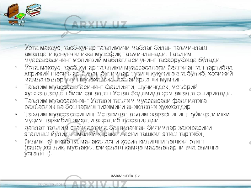 • Ўрта махсус, касб-ҳунар таълимини маблағ билан таъминлаш амалдаги қонунчиликка мувофиқ таъминланади. Таълим муассасасининг молиявий маблағлари унинг тасарруфида бўлади. • Ўрта махсус, касб-ҳунар таълими муассасалари белгиланган тартибда хорижий шериклар билан битимлар тузиш ҳуқуқига эга бўлиб, хорижий мамлакатлар учун мутахассислар тайёрлаши мумкин. • Таълим муассасаларининг фаолияти, шунингдек, меъёрий ҳужжатлардан бири саналган Устав ёрдамида ҳам амалга оширилади. • Таълим муассасининг Устави таълим муассасаси фаолиятига раҳбарлик ва бошқариш тизимини аниқловчи ҳужжатдир. • Таълим муассасасининг Уставида таълим жараёнининг қуйидаги икки муҳим таркибий жиҳати ажратиб кўрсатилади: • давлат таълим стандартида белгиланган билимлар заҳирасини эгаллаш йўлида амалий ҳаракатларни ташкил этиш тартиби; • билим, кўникма ва малакаларни ҳосил қилишни ташкил этиш (саводхонлик, мустақил фикрлаш ҳамда масалаларни еча олишга ўргатиш). www.arxiv.uz 