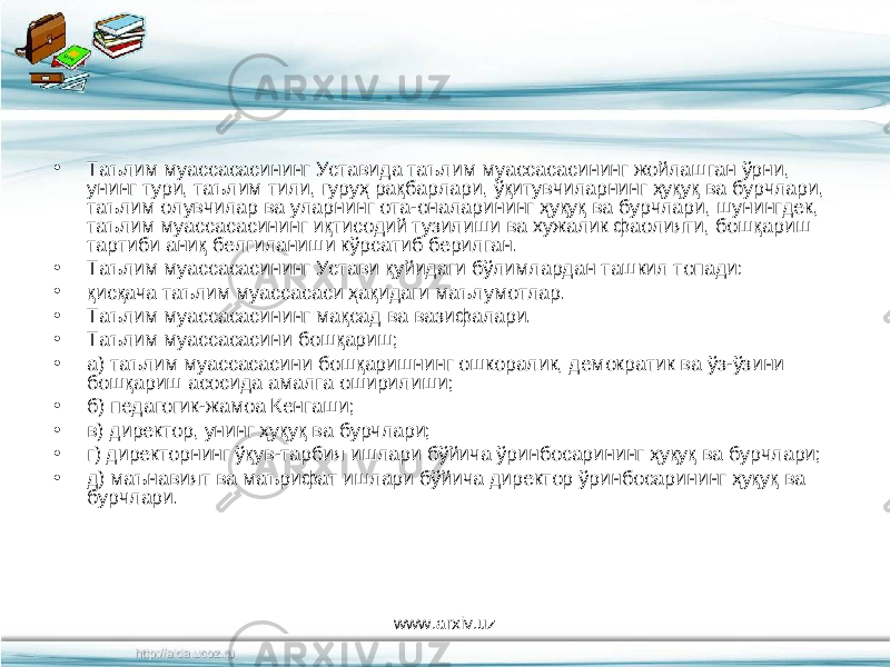 • Таълим муассасасининг Уставида таълим муассасасининг жойлашган ўрни, унинг тури, таълим тили, гуруҳ рақбарлари, ўқитувчиларнинг ҳуқуқ ва бурчлари, таълим олувчилар ва уларнинг ота-оналарининг ҳуқуқ ва бурчлари, шунингдек, таълим муассасасининг иқтисодий тузилиши ва хужалик фаолияти, бошқариш тартиби аниқ белгиланиши кўрсатиб берилган. • Таълим муассасасининг Устави қуйидаги бўлимлардан ташкил топади: • қисқача таълим муассасаси ҳақидаги маълумотлар. • Таълим муассасасининг мақсад ва вазифалари. • Таълим муассасасини бошқариш; • а) таълим муассасасини бошқаришнинг ошкоралик, демократик ва ўз-ўзини бошқариш асосида амалга оширилиши; • б) педагогик-жамоа Кенгаши; • в) директор, унинг ҳуқуқ ва бурчлари; • г) директорнинг ўқув-тарбия ишлари бўйича ўринбосарининг ҳуқуқ ва бурчлари; • д) маънавият ва маърифат ишлари бўйича директор ўринбосарининг ҳуқуқ ва бурчлари. www.arxiv.uz 