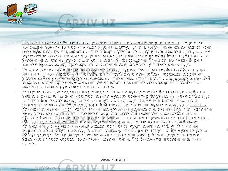 • Педагогик тизимни бошқаришни демократиялаш ва инсонпарварлаштириш . Педагогик кадрларни танлов ва шартнома асосида ишга қабул қилиш, қабул қилинаётган қарорларни очиқ муҳокама қилиш, ахборотларнинг барча учун очиқ ва тушунарли жорий этиш, таълим муассасаси жамоатчилиги олдида маъмуриятнинг мунтазам ҳисобот бериши, ўқитувчи ва ўқувчиларга таълим муассасаси ҳаётига оид ўз фикрларини билдиришга имкон бериш, таълим муассасасида демократик ғояларнинг устувор ўрин тутишини англатади. • Таълим тизимини бошқаришда шахсга алоҳида ҳурмат билан муносабатда бўлиш, унга ишониш, педагогик фаолиятда субъектнинг субъектга муносабати даражасига эришиш, ўқувчи ва ўқитувчининг ҳуқуқ ва манфаатларини ҳимоя қилиш, ўз истеъдодлари ва касбий маҳоратларини эркин намоён этиш учун шароит яратиш инсонпарварлик тамойилига асосланган бошқарув моҳиятини англатади. • Бошқаришнинг тизимлилиги ва ягоналиги . Таълим муассасасини бошқаришга нисбатан тизимли ёндашув асосида раҳбар таълим муассасасини бир бутун яхлит тизим сифатида ва унинг белгилари ҳақида аниқ тасаввурга эга бўлади. Тизимнинг биринчи белгиси ягоналиги ҳамда уни бўлаклар, таркибий қисмларга ажратиш мумкинлигидадир. Иккинчи белгиси тизимнинг ички тузилишининг мавжудлигини англатади. Учинчи белгиси тизимнинг интегрциялана олишидир. Тизимнинг ҳар бир таркибий қисми ўзига хос сифатга эга бўлгани билан, ўзаро ҳаракат орқали тизимнинг янги интеграциялана олиш сифати ҳосил бўлади. Тўртинчи белгиси таълим муассасаларининг ташқи муҳит билан чамбарчас боғлиқлигидир. Чунки таълим муассасалари ташқи муҳитга мослашиб, ушбу таълим жараёнини қайта қуради ҳамда ўзининг мақсадларига эришиш учун ташқи муҳитни ўзига бўйсундиради. Бошқарувдаги тизимлилик ва ягоналик раҳбар билан педагогик жамоа ўртасидаги ўзаро ҳаракат ва алоқани таъминлайди, бир ёқлама бошқарувнинг олдини олади. www.arxiv.uz 