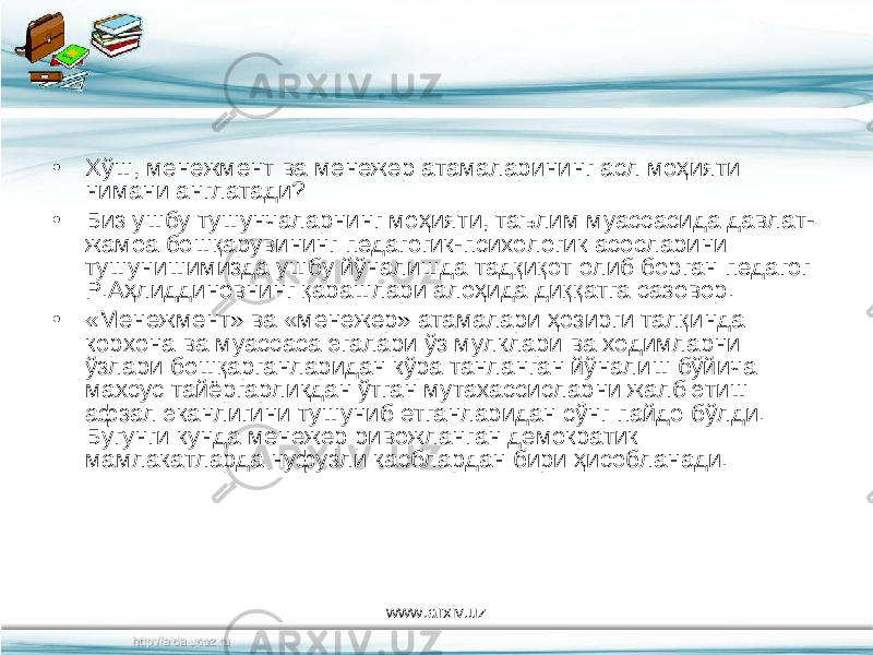 • Хўш, менежмент ва менежер атамаларининг асл моҳияти нимани англатади? • Биз ушбу тушунчаларнинг моҳияти, таълим муассасида давлат- жамоа бошқарувининг педагогик-психологик асосларини тушунишимизда ушбу йўналишда тадқиқот олиб борган педагог Р.Аҳлиддиновнинг қарашлари алоҳида диққатга сазовор. • «Менежмент» ва «менежер» атамалари ҳозирги талқинда корхона ва муассаса эгалари ўз мулклари ва ходимларни ўзлари бошқарганларидан кўра танланган йўналиш бўйича махсус тайёргарликдан ўтган мутахассисларни жалб этиш афзал эканлигини тушуниб етганларидан сўнг пайдо бўлди. Бугунги кунда менежер ривожланган демократик мамлакатларда нуфузли касблардан бири ҳисобланади. www.arxiv.uz 