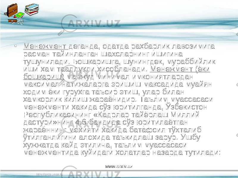 • Менежмент деганда, одатда раҳбарлик лавозимига расман тайинланган шахсларнинг ишигина тушунилади. Бошқаришга, шунингдек, мураббийлик иши ҳам тааллуқли ҳисобланади. Менежмент (ёки бошқариш) мавжуд минимал имкониятлардан максимал натижаларга эришиш мақсадида муайян ходим ёки гуруҳга таъсир этиш, улар билан ҳамкорлик қилиш жараёнидир. Таълим муассасаси менежменти ҳақида сўз юритилганда, Ўзбекистон Республикасининг «Кадрлар тайёрлаш Миллий дастури»нинг 4.6-бандида сўз юритилаётган жараённинг моҳияти ҳақида батафсил тўхталиб ўтилганлигини алоҳида таъкидлаш зарур. Ушбу ҳужжатда қайд этилича, таълим муассасаси менежментида қуйидаги ҳолатлар назарда тутилади: www.arxiv.uz 