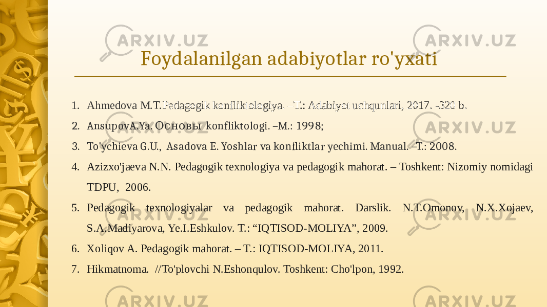 Foydalanilgan adabiyotlar ro&#39;yxati 1. Ahmedova M.T. Pedagogik konfliktologiya. –T.: Adabiyot uchqunlari, 2017. -320 b. 2. AnsupovA.Ya. konfliktologi. –M.: 1998; Основы 3. To&#39;ychieva G.U., Asadova E. Yoshlar va konfliktlar yechimi. Manual. –T.: 2008. 4. Azizxo&#39;jaeva N.N. Pedagogik texnologiya va pedagogik mahorat. – Toshkent: Nizomiy nomidagi TDPU, 2006. 5. Pedagogik texnologiyalar va pedagogik mahorat. Darslik. N.T.Omonov, N.X.Xojaev, S.A.Madiyarova, Ye.I.Eshkulov. T.: “IQTISOD-MOLIYA”, 2009. 6. Xoliqov A. Pedagogik mahorat. – T.: IQTISOD-MOLIYA, 2011. 7. Hikmatnoma. //To&#39;plovchi N.Eshonqulov. Toshkent: Cho&#39;lpon, 1992. 