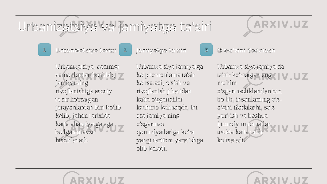 Urbanizatsiya va jamiyatga ta&#39;siri 1 Urbanizatsiya tarixi Urbanizatsiya, qadimgi zamonlardan boshlab, jamiyatning rivojlanishiga asosiy ta&#39;sir ko&#39;rsatgan jarayonlardan biri bo&#39;lib kelib, jahon tarixida katta ahamiyatga ega bo&#39;lgan mavzu hisoblanadi. 2 Jamiyatga ta&#39;siri Urbanizatsiya jamiyatga ko&#39;p tomonlama ta&#39;sir ko&#39;rsatadi, o&#39;sish va rivojlanish jihatidan katta o&#39;zgarishlar kechirib kelmoqda, bu esa jamiyatning o&#39;zgarmas qonuniyatlariga ko&#39;ra yangi tartibni yaratishga olib keladi. 3 O&#39;z-o&#39;zini ifodalash Urbanizatsiya jamiyatda ta&#39;sir ko&#39;rsatgan eng muhim o&#39;zgarmasliklaridan biri bo&#39;lib, insonlarning o&#39;z- o&#39;zini ifodalashi, so&#39;z yuritish va boshqa ijtimoiy muomallar ustida katta ta&#39;sir ko&#39;rsatadi. 