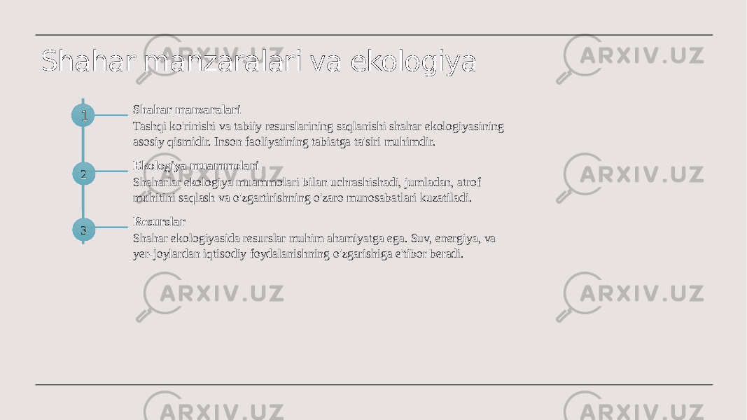 Shahar manzaralari va ekologiya 1 Shahar manzaralari Tashqi ko&#39;rinishi va tabiiy resurslarining saqlanishi shahar ekologiyasining asosiy qismidir. Inson faoliyatining tabiatga ta&#39;siri muhimdir. 2 Ekologiya muammolari Shaharlar ekologiya muammolari bilan uchrashishadi, jumladan, atrof muhitini saqlash va o&#39;zgartirishning o&#39;zaro munosabatlari kuzatiladi.1 3 Resurslar Shahar ekologiyasida resurslar muhim ahamiyatga ega. Suv, energiya, va yer-joylardan iqtisodiy foydalanishning o&#39;zgarishiga e&#39;tibor beradi. 