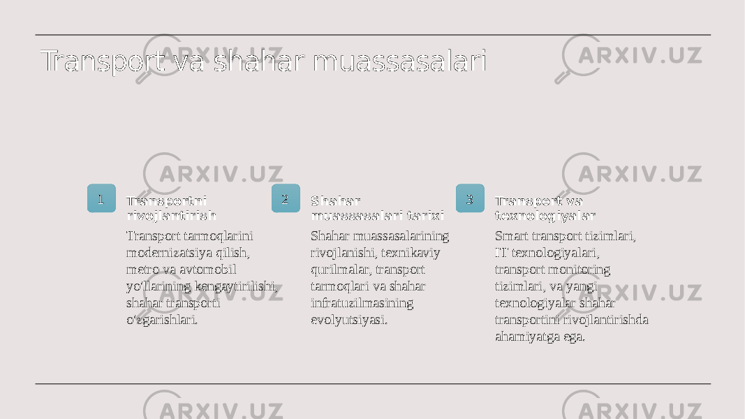 Transport va shahar muassasalari 1 Transportni rivojlantirish Transport tarmoqlarini modernizatsiya qilish, metro va avtomobil yo&#39;llarining kengaytirilishi, shahar transporti o&#39;zgarishlari. 2 Shahar muassasalari tarixi Shahar muassasalarining rivojlanishi, texnikaviy qurilmalar, transport tarmoqlari va shahar infratuzilmasining evolyutsiyasi. 3 Transport va texnologiyalar Smart transport tizimlari, IT texnologiyalari, transport monitoring tizimlari, va yangi texnologiyalar shahar transportini rivojlantirishda ahamiyatga ega. 