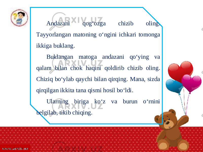 www.arxiv.uz Andazani qog‘ozga chizib oling. Tayyorlangan matoning o‘ngini ichkari tomonga ikkiga buklang. Buklangan matoga andazani qo‘ying va qalam bilan chok haqini qoldirib chizib oling. Chiziq bo‘ylab qaychi bilan qirqing. Mana, sizda qirqilgan ikkita tana qismi hosil bo‘ldi. Ularning biriga ko‘z va burun o‘rnini belgilab, tikib chiqing. 