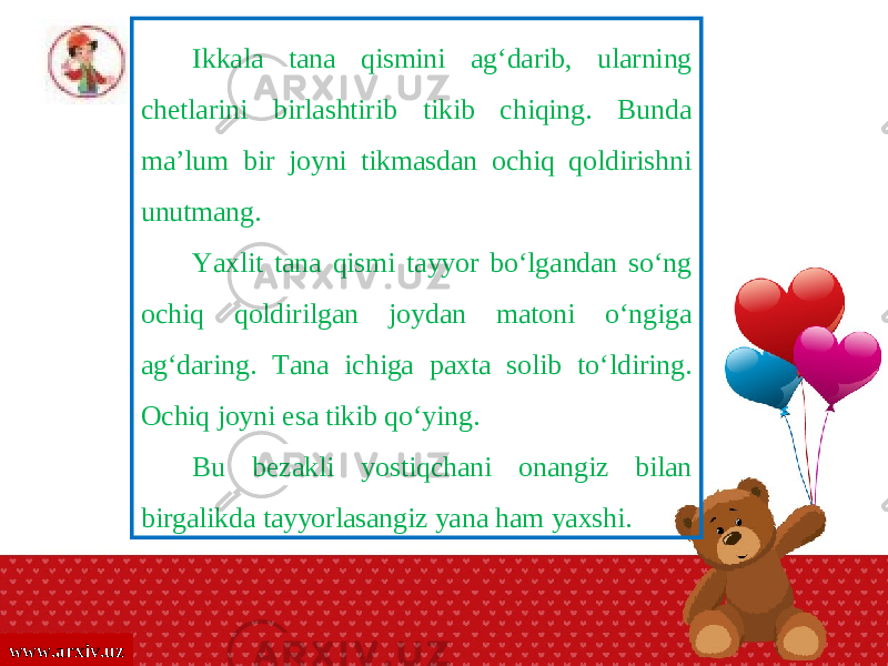 www.arxiv.uz Ikkala tana qismini ag‘darib, ularning chetlarini birlashtirib tikib chiqing. Bunda ma’lum bir joyni tikmasdan ochiq qoldirishni unutmang. Yaxlit tana qismi tayyor bo‘lgandan so‘ng ochiq qoldirilgan joydan matoni o‘ngiga ag‘daring. Tana ichiga paxta solib to‘ldiring. Ochiq joyni esa tikib qo‘ying. Bu bezakli yostiqchani onangiz bilan birgalikda tayyorlasangiz yana ham yaxshi. 