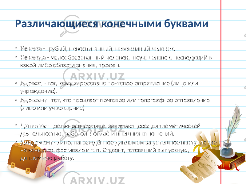 Различающиеся конечными буквами • Невежа - грубый, невоспитанный, невежливый человек. • Невежда - малообразованный человек, неуч; человек, несведущий в какой-либо области знания, профан. • Адресат - тот, кому адресовано почтовое отправление (лицо или учреждение). • Адресант - тот, кто посылает почтовое или телеграфное отправление (лицо или учреждение) • Дипломат - должностное лицо, занимающееся дипломатической деятельностью, работой в области внешних отношений. • Дипломант - лицо, награждённое дипломом за успешное выступление на конкурсе, фестивале и т. п. Студент, готовящий выпускную, дипломную работу. 