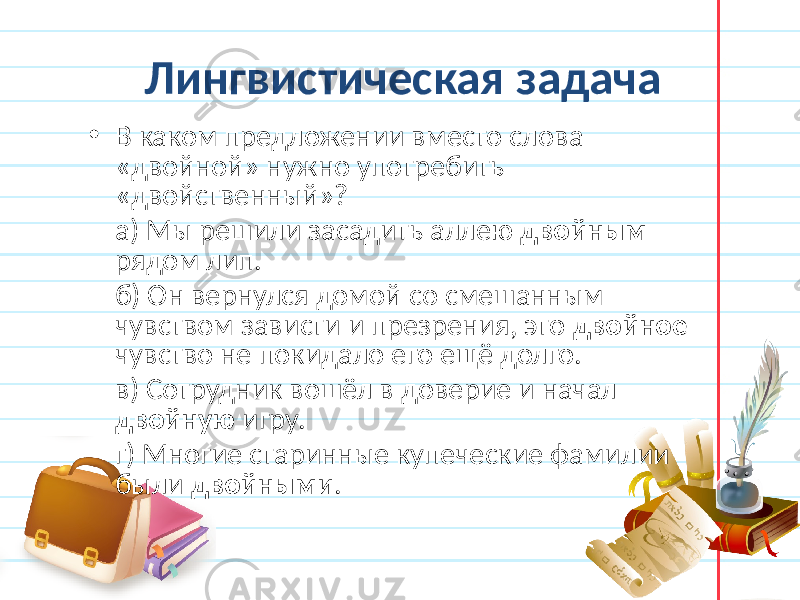 Лингвистическая задача • В каком предложении вместо слова «двойной» нужно употребить «двойственный»? а) Мы решили засадить аллею двойным рядом лип. б) Он вернулся домой со смешанным чувством зависти и презрения, это двойное чувство не покидало его ещё долго. в) Сотрудник вошёл в доверие и начал двойную игру. г) Многие старинные купеческие фамилии были двойными . 