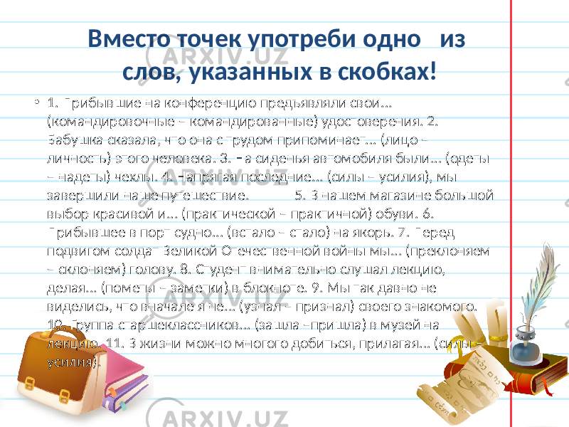 Вместо точек употреби одно из слов, указанных в скобках! • 1. Прибывшие на конференцию предъявляли свои... (командировочные – командированные) удостоверения. 2. Бабушка сказала, что она с трудом припоминает... (лицо – личность) этого человека. 3. На сиденья автомобиля были... (одеты – надеты) чехлы. 4. Напрягая последние... (силы – усилия), мы завершили наше путешествие. 5. В нашем магазине большой выбор красивой и... (практической – практичной) обуви. 6. Прибывшее в порт судно... (встало – стало) на якорь. 7. Перед подвигом солдат Великой Отечественной войны мы... (преклоняем – склоняем) голову. 8. Студент внимательно слушал лекцию, делая... (пометы – заметки) в блокноте. 9. Мы так давно не виделись, что вначале я не... (узнал – признал) своего знакомого. 10. Группа старшеклассников... (зашла –пришла) в музей на лекцию. 11. В жизни можно многого добиться, прилагая... (силы – усилия). 