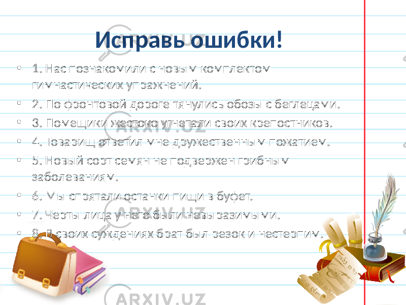  Исправь ошибки! • 1. Нас познакомили с новым комплектом гимнастических упражнений. • 2. По фронтовой дороге тянулись обозы с беглецами. • 3. Помещики жестоко угнетали своих крепостников. • 4. Товарищ ответил мне дружественным пожатием. • 5. Новый сорт семян не подвержен грибным заболеваниям. • 6. Мы спрятали останки пищи в буфет. • 7. Черты лица у него были невыразимыми. • 8. В своих суждениях брат был резок и нестерпим. 