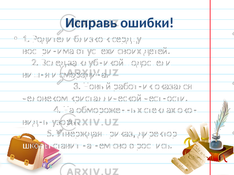 Исправь ошибки! • 1. Родители близко к сердцу воспринимают успехи своих детей. 2. Вслед за клубникой подоспели вишня и смородина. 3. Новый работник оказался человеком кристаллической честности. 4. На обмороженных стеклах окон видны узоры. 5. Утверждая приказ, директор школы ставит на нем свою роспись. 