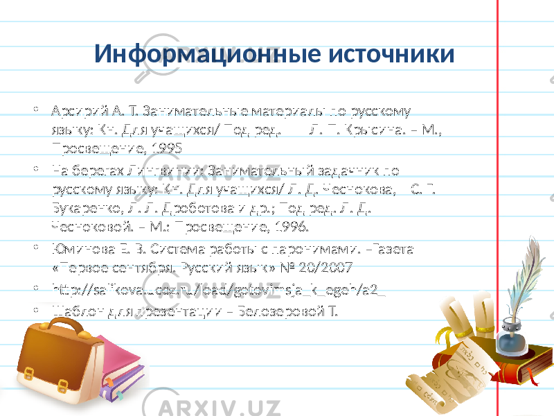 Информационные источники • Арсирий А. Т. Занимательные материалы по русскому языку: Кн. Для учащихся/ Под ред. Л. П. Крысина. – М., Просвещение, 1995 • На берегах Лингвинии: Занимательный задачник по русскому языку: Кн. Для учащихся/ Л. Д. Чеснокова, С. Г. Букаренко, Л. Л. Дроботова и др.; Под ред. Л. Д. Чесноковой. – М.: Просвещение, 1996. • Юминова Е. В. Система работы с паронимами. –Газета «Первое сентября. Русский язык» № 20/2007 • http://salikova.ucoz.ru/load/gotovimsja_k_egeh/a2_ • Шаблон для презентации – Белозеровой Т. 