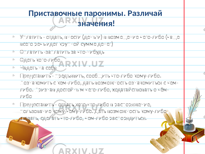 Приставочные паронимы. Различай значения! • У платить - отдать, внести (деньги) в возмещение чего-либо (чаще всего речь идет крупной сумме денег) • О платить -заплатить за что-нибудь • О деть кого-либо • На деть на себя • Пред ставить - предъявить, сообщить что-либо кому-либо. Познакомить с кем-либо, дать возможность ознакомиться с чем- либо. Признав достойным чего-либо, ходатайствовать о чём- либо • Предо ставить - отдать кого-что-либо в распоряжение, пользование кому-чему-либо. Дать возможность кому-либо сказать, сделать что-либо, чем-либо распорядиться. 