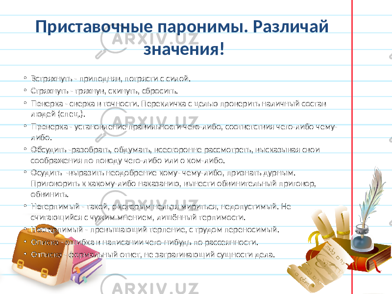 Приставочные паронимы. Различай значения! • В стряхнуть - приподняв, потрясти с силой. • С тряхнуть - тряхнув, скинуть, сбросить. • По верка - сверка в точности. Перекличка с целью проверить наличный состав людей (спец.). • Про верка - установление правильности чего-либо, соответствия чего-либо чему- либо. • Об судить -разобрать, обдумать, всесторонне рассмотреть, высказывая свои соображения по поводу чего-либо или о ком-либо. • О судить -выразить неодобрение кому- чему-либо, признать дурным. Приговорить к какому-либо наказанию, вынести обвинительный приговор, обвинить. • Не терпимый - такой, с которым нельзя мириться, недопустимый. Не считающийся с чужим мнением, лишённый терпимости. • Нес терпимый - превышающий терпение, с трудом переносимый. • О писка - ошибка в написании чего-нибудь по рассеянности. • От писка - формальный ответ, не затрагивающий сущности дела. 