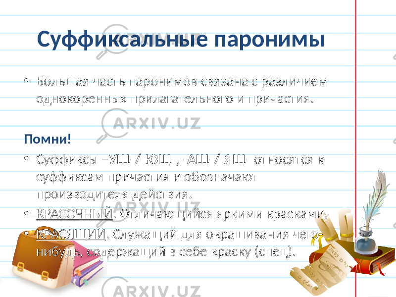 Суффиксальные паронимы • Большая часть паронимов связана с различием однокоренных прилагательного и причастия. Помни! • Суффиксы –УЩ-/-ЮЩ-, -АЩ-/-ЯЩ- относятся к суффиксам причастия и обозначают производителя действия. • КРАСОЧНЫЙ . Отличающийся яркими красками. • КРАСЯЩИЙ . Служащий для окрашивания чего- нибудь, содержащий в себе краску (спец). 