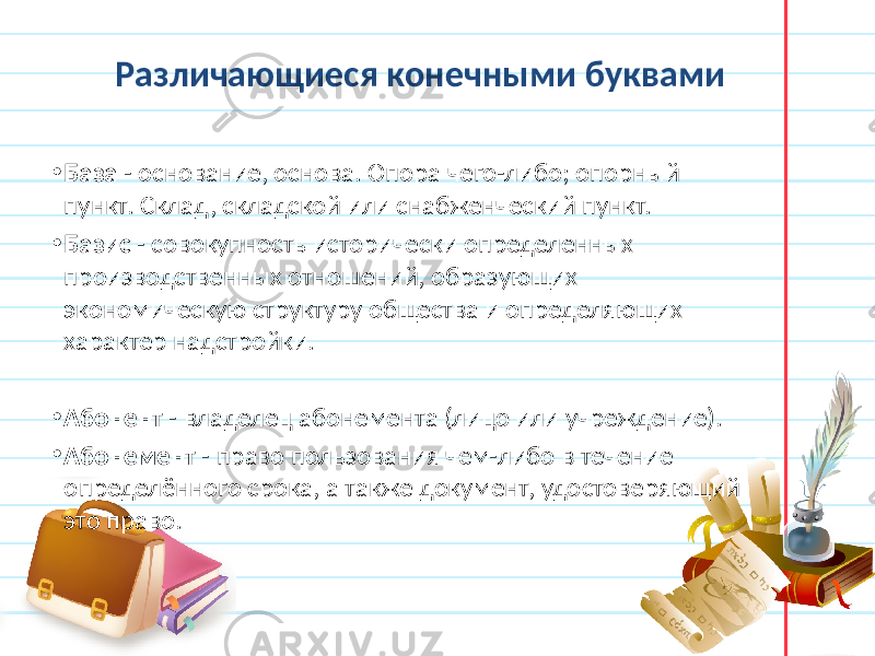 Различающиеся конечными буквами • База - основание, основа. Опора чего-либо; опорный пункт. Склад, складской или снабженческий пункт. • Базис - совокупность исторически определенных производственных отношений, образующих экономическую структуру общества и определяющих характер надстройки. • Абонент - владелец абонемента (лицо или учреждение). • Абонемент - право пользования чем-либо в течение определённого срока, а также документ, удостоверяющий это право. 