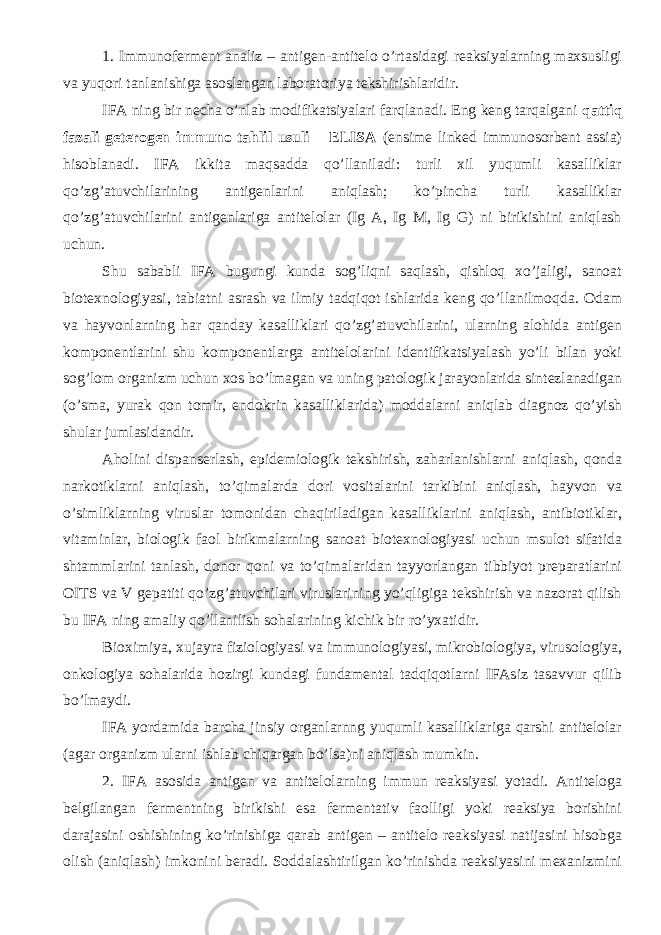 1. Immunoferment analiz – antigen-antitelo o’rtasidagi reaksiyalarning maxsusligi va yuqori tanlanishiga asoslangan laboratoriya tekshirishlaridir. IFA ning bir necha o’nlab modifikatsiyalari farqlanadi. Eng keng tarqalgani qattiq fazali geterogen immuno tahlil usuli – ELISA (ensime linked immunosorbent assia) hisoblanadi. IFA ikkita maqsadda qo’llaniladi: turli xil yuqumli kasalliklar qo’zg’atuvchilarining antigenlarini aniqlash; ko’pincha turli kasalliklar qo’zg’atuvchilarini antigenlariga antitelolar (Ig A, Ig M, Ig G) ni birikishini aniqlash uchun. Shu sababli IFA bugungi kunda sog’liqni saqlash, qishloq xo’jaligi, sanoat biotexnologiyasi, tabiatni asrash va ilmiy tadqiqot ishlarida keng qo’llanilmoqda. Odam va hayvonlarning har qanday kasalliklari qo’zg’atuvchilarini, ularning alohida antigen komponentlarini shu komponentlarga antitelolarini identifikatsiyalash yo’li bilan yoki sog’lom organizm uchun xos bo’lmagan va uning patologik jarayonlarida sintezlanadigan (o’sma, yurak qon tomir, endokrin kasalliklarida) moddalarni aniqlab diagnoz qo’yish shular jumlasidandir. Aholini dispanserlash, epidemiologik tekshirish, zaharlanishlarni aniqlash, qonda narkotiklarni aniqlash, to’qimalarda dori vositalarini tarkibini aniqlash, hayvon va o’simliklarning viruslar tomonidan chaqiriladigan kasalliklarini aniqlash, antibiotiklar, vitaminlar, biologik faol birikmalarning sanoat biotexnologiyasi uchun msulot sifatida shtammlarini tanlash, donor qoni va to’qimalaridan tayyorlangan tibbiyot preparatlarini OITS va V gepatiti qo’zg’atuvchilari viruslarining yo’qligiga tekshirish va nazorat qilish bu IFA ning amaliy qo’llanilish sohalarining kichik bir ro’yxatidir. Bioximiya, xujayra fiziologiyasi va immunologiyasi, mikrobiologiya, virusologiya, onkologiya sohalarida hozirgi kundagi fundamental tadqiqotlarni IFAsiz tasavvur qilib bo’lmaydi. IFA yordamida barcha jinsiy organlarnng yuqumli kasalliklariga qarshi antitelolar (agar organizm ularni ishlab chiqargan bo’lsa)ni aniqlash mumkin. 2. IFA asosida antigen va antitelolarning immun reaksiyasi yotadi. Antiteloga belgilangan fermentning birikishi esa fermentativ faolligi yoki reaksiya borishini darajasini oshishining ko’rinishiga qarab antigen – antitelo reaksiyasi natijasini hisobga olish (aniqlash) imkonini beradi. Soddalashtirilgan ko’rinishda reaksiyasini mexanizmini 