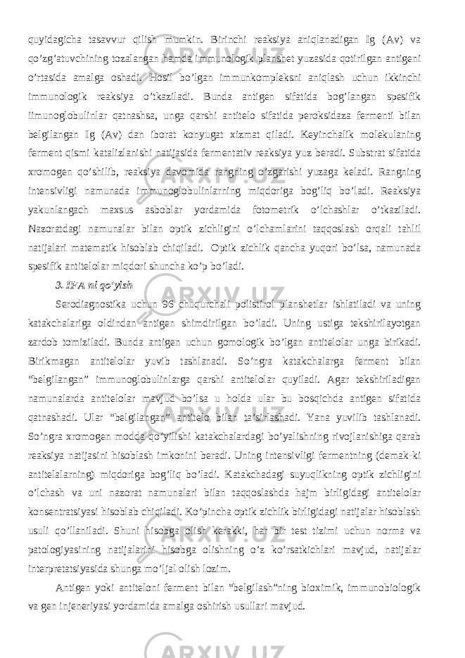 quyidagicha tasavvur qilish mumkin. Birinchi reaksiya aniqlanadigan Ig (Av) va qo’zg’atuvchining tozalangan hamda immunologik planshet yuzasida qotirilgan antigeni o’rtasida amalga oshadi. Hosil bo’lgan immunkompleksni aniqlash uchun ikkinchi immunologik reaksiya o’tkaziladi. Bunda antigen sifatida bog’langan spesifik iimunoglobulinlar qatnashsa, unga qarshi antitelo sifatida peroksidaza fermenti bilan belgilangan Ig (Av) dan iborat konyugat xizmat qiladi. Keyinchalik molekulaning ferment qismi katalizlanishi natijasida fermentativ reaksiya yuz beradi. Substrat sifatida xromogen qo’shilib, reaksiya davomida rangning o’zgarishi yuzaga keladi. Rangning intensivligi namunada immunoglobulinlarning miqdoriga bog’liq bo’ladi. Reaksiya yakunlangach maxsus asboblar yordamida fotometrik o’lchashlar o’tkaziladi. Nazoratdagi namunalar bilan optik zichligini o’lchamlarini taqqoslash orqali tahlil natijalari matematik hisoblab chiqiladi. Optik zichlik qancha yuqori bo’lsa, namunada spesifik antitelolar miqdori shuncha ko’p bo’ladi. 3. IFA ni qo’yish Serodiagnostika uchun 96 chuqurchali polistirol planshetlar ishlatiladi va uning katakchalariga oldindan antigen shimdirilgan bo’ladi. Uning ustiga tekshirilayotgan zardob tomiziladi. Bunda antigen uchun gomologik bo’lgan antitelolar unga birikadi. Birikmagan antitelolar yuvib tashlanadi. So’ngra katakchalarga ferment bilan “belgilangan” immunoglobulinlarga qarshi antitelolar quyiladi. Agar tekshiriladigan namunalarda antitelolar mavjud bo’lsa u holda ular bu bosqichda antigen sifatida qatnashadi. Ular “belgilangan” antitelo bilan ta’sirlashadi. Yana yuvilib tashlanadi. So’ngra xromogen modda qo’yilishi katakchalardagi bo’yalishning rivojlanishiga qarab reaksiya natijasini hisoblash imkonini beradi. Uning intensivligi fermentning (demak-ki antitelalarning) miqdoriga bog’liq bo’ladi. Katakchadagi suyuqlikning optik zichligini o’lchash va uni nazorat namunalari bilan taqqoslashda hajm birligidagi antitelolar konsentratsiyasi hisoblab chiqiladi. Ko’pincha optik zichlik birligidagi natijalar hisoblash usuli qo’llaniladi. Shuni hisobga olish kerakki, har bir test tizimi uchun norma va patologiyasining natijalarini hisobga olishning o’z ko’rsatkichlari mavjud, natijalar interpretatsiyasida shunga mo’ljal olish lozim. Antigen yoki antiteloni ferment bilan “belgilash”ning bioximik, immunobiologik va gen injeneriyasi yordamida amalga oshirish usullari mavjud. 