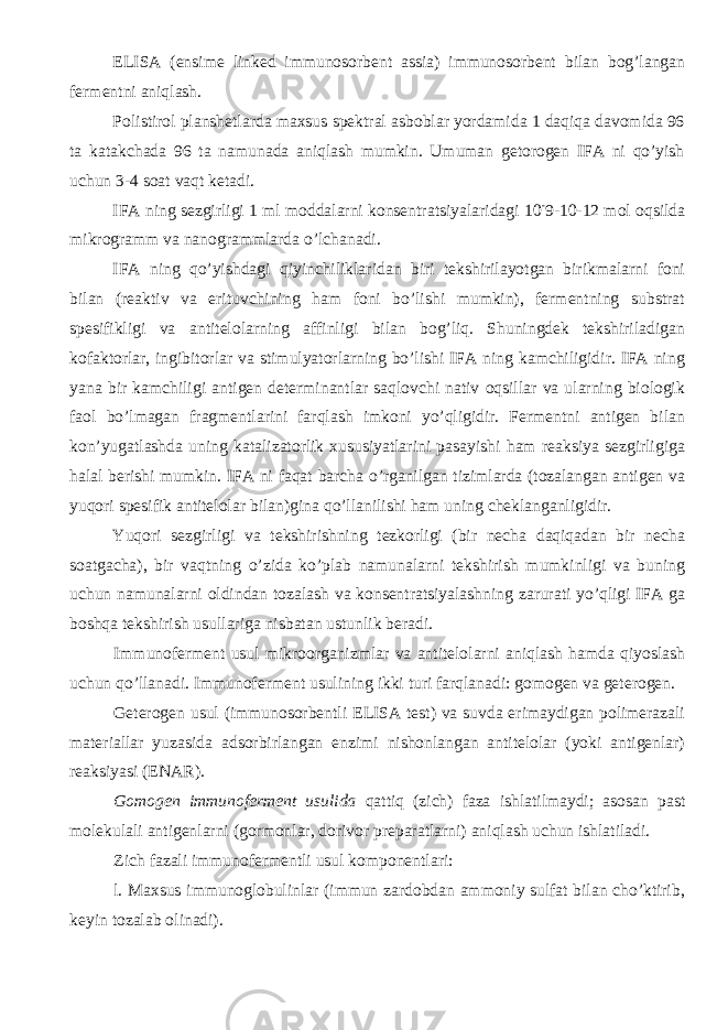 ELISA (ensime linked immunosorbent assia) immunosorbent bilan bog’langan fermentni aniqlash. Polistirol planshetlarda maxsus spektral asboblar yordamida 1 daqiqa davomida 96 ta katakchada 96 ta namunada aniqlash mumkin. Umuman getorogen IFA ni qo’yish uchun 3-4 soat vaqt ketadi. IFA ning sezgirligi 1 ml moddalarni konsentratsiyalaridagi 10 - 9-10-12 mol oqsilda mikrogramm va nanogrammlarda o’lchanadi. IFA ning qo’yishdagi qiyinchiliklaridan biri tekshirilayotgan birikmalarni foni bilan (reaktiv va erituvchining ham foni bo’lishi mumkin), fermentning substrat spesifikligi va antitelolarning affinligi bilan bog’liq. Shuningdek tekshiriladigan kofaktorlar, ingibitorlar va stimulyatorlarning bo’lishi IFA ning kamchiligidir. IFA ning yana bir kamchiligi antigen determinantlar saqlovchi nativ oqsillar va ularning biologik faol bo’lmagan fragmentlarini farqlash imkoni yo’qligidir. Fermentni antigen bilan kon’yugatlashda uning katalizatorlik xususiyatlarini pasayishi ham reaksiya sezgirligiga halal berishi mumkin. IFA ni faqat barcha o’rganilgan tizimlarda (tozalangan antigen va yuqori spesifik antitelolar bilan)gina qo’llanilishi ham uning cheklanganligidir. Yuqori sezgirligi va tekshirishning tezkorligi (bir necha daqiqadan bir necha soatgacha), bir vaqtning o’zida ko’plab namunalarni tekshirish mumkinligi va buning uchun namunalarni oldindan tozalash va konsentratsiyalashning zarurati yo’qligi IFA ga boshqa tekshirish usullariga nisbatan ustunlik beradi. Immunoferment usul mikroorganizmlar va antitelolarni aniqlash hamda qiyoslash uchun qo’llanadi. Immunoferment usulining ikki turi farqlanadi: gomogen va geterogen. Geterogen usul (immunosorbentli ELISA test) va suvda erimaydigan polimerazali materiallar yuzasida adsorbirlangan enzimi nishonlangan antitelolar (yoki antigenlar) reaksiyasi (ENAR). Gomogen immunoferment usulida qattiq (zich) faza ishlatilmaydi; asosan past molekulali antigenlarni (gormonlar, dorivor preparatlarni) aniqlash uchun ishlatiladi. Zich fazali immunofermentli usul komponentlari: l. Maxsus immunoglobulinlar (immun zardobdan ammoniy sulfat bilan cho’ktirib, keyin tozalab olinadi). 