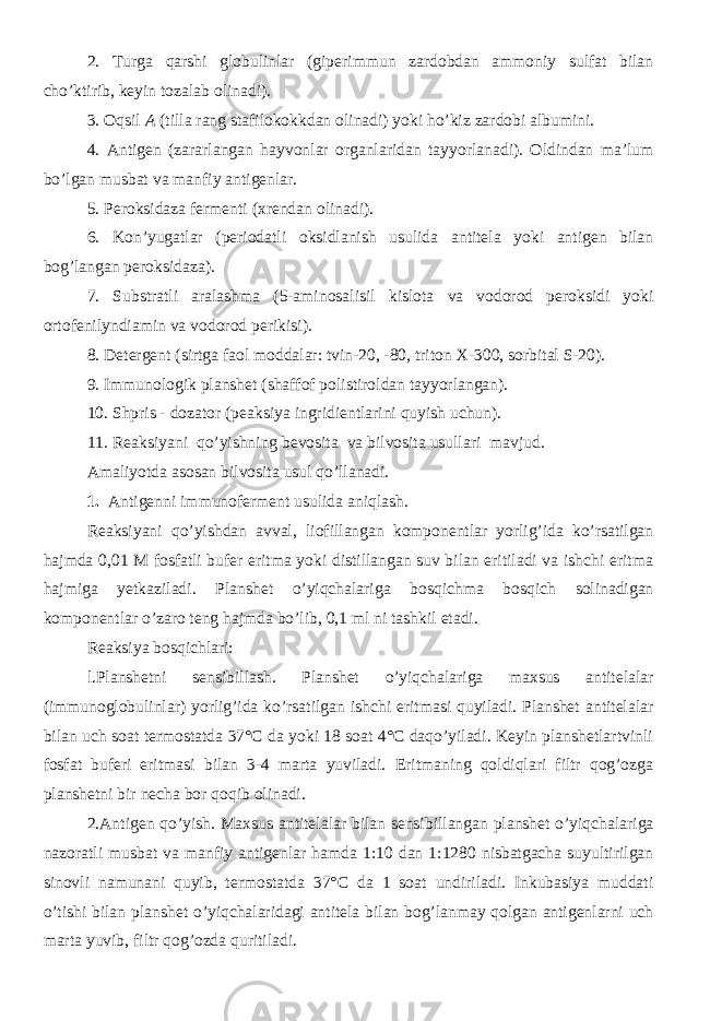 2. Turga qarshi globulinlar (giperimmun zardobdan ammoniy sulfat bilan cho’ktirib, keyin tozalab olinadi). 3. Oqsil A (tilla rang stafilokokkdan olinadi) yoki ho’kiz zardobi albumini. 4. Antigen (zararlangan hayvonlar organlaridan tayyorlanadi). Oldindan ma’lum bo’lgan musbat va manfiy antigenlar. 5. Peroksidaza fermenti (xrendan olinadi). 6. Kon’yugatlar (periodatli oksidlanish usulida antitela yoki antigen bilan bog’langan peroksidaza). 7. Substratli aralashma (5-aminosalisil kislota va vodorod peroksidi yoki ortofenilyndiamin va vodorod perikisi). 8. Detergent (sirtga faol moddalar: tvin-20, -80, triton X-300, sorbital S-20). 9. Immunologik planshet (shaffof polistiroldan tayyorlangan). 10. Shpris - dozator (peaksiya ingridientlarini quyish uchun). 11. Reaksiyani qo’yishning bevosita va bilvosita usullari mavjud. Amaliyotda asosan bilvosita usul qo’llanadi. 1. Antigenni immunoferment usulida aniqlash. Reaksiyani qo’yishdan avval, liofillangan komponentlar yorlig’ida ko’rsatilgan hajmda 0,01 M fosfatli bufer eritma yoki distillangan suv bilan eritiladi va ishchi eritma hajmiga yetkaziladi. Planshet o’yiqchalariga bosqichma bosqich solinadigan komponentlar o’zaro teng hajmda bo’lib, 0,1 ml ni tashkil etadi. Reaksiya bosqichlari: l.Planshetni sensibillash. Planshet o’yiqchalariga maxsus antitelalar (immunoglobulinlar) yorlig’ida ko’rsatilgan ishchi eritmasi quyiladi. Planshet antitelalar bilan uch soat termostatda 37°C da yoki 18 soat 4°C daqo’yiladi. Keyin planshetlartvinli fosfat buferi eritmasi bilan 3-4 marta yuviladi. Eritmaning qoldiqlari filtr qog’ozga planshetni bir necha bor qoqib olinadi. 2.Antigen qo’yish. Maxsus antitelalar bilan sensibillangan planshet o’yiqchalariga nazoratli musbat va manfiy antigenlar hamda 1:10 dan 1:1280 nisbatgacha suyultirilgan sinovli namunani quyib, termostatda 37°C da 1 soat undiriladi. Inkubasiya muddati o’tishi bilan planshet o’yiqchalaridagi antitela bilan bog’lanmay qolgan antigenlarni uch marta yuvib, filtr qog’ozda quritiladi. 