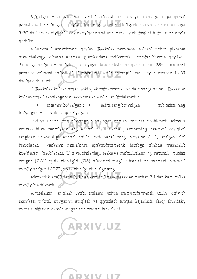 3.Antigen + antitelo kompleksini aniolash uchun suyultirmalarga turga qarshi perosidazali kon’yugatni quyish. Kon’yugat quyib chiqilgach planshetalar termostatga 37°C da 1 soat qo’yiladi. Keyin o’yiqchalarni uch marta tvinli fosfatli bufer bilan yuvib quritiladi. 4.Substratli aralashmani quyish. Reaksiya namoyon bo’lishi uchun planshet o’yiqchalariga substrat eritmasi (peroksidaza indikatori) - ortofenildiamin quyiladi. Eritmaga antigen + antitelo - kon’yugat kompleksini aniqlash uchun 3% li vodorod peroksid eritmasi qo’shiladi. Planshetlani yopib qorong’i joyda uy haroratida 15-30 daqiqa qoldiriladi. 5. Reaksiya ko’rish orqali yoki spektrofotometrik usulda hisobga olinadi. Reaksiya ko’rish orqali baholanganda kesishmalar soni bilan ifodalanadi : ++++ - intensiv bo’yalgan ; +++ - sabzi rang bo’yalgan ; ++ - och sabzi rang bo’yalgan; + - sariq rang bo’yalgan. Ikki va undan ortiq nishonga baholangan namuna musbat hisoblanadi. Maxsus antitelo bilan reaksiyada eng yuqori suyultirishda planshetning nazoratli o’yiqlari rangidan intensivligi yuqori bo’lib, och sabzi rang bo’yalsa (++), antigen titri hisoblanadi. Reaksiya natijalarini spektrofotometrik hisobga olishda maxsuslik koeffisienti hisoblanadi. U o’yiqchalardagi reaksiya mahsulotlarining nazoratli musbat antigen (OZ1) optik zichligini (OZ) o’yiqchalardagi substratli aralashmani nazoratli manfiy antigenli (OZ2) optik zichligi nisbatiga teng. Maxsuslik koeffisienti 2, 1 dan kam bo’lmasa peaksiya musbat, 2,1 dan kam bo’lsa manfiy hisoblanadi. Antitelaiarni aniqlash (yoki titrlash) uchun immunofermentli usulni qo’yish texnikasi mikrob antigenini aniqlash va qiyoslash singari bajariladi, farqi shundaki, material sifatida tekshiriladigan qon zardobi ishlatiladi. 