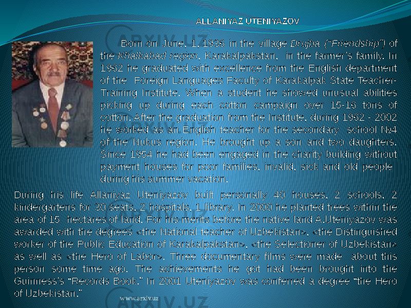ALLANIYAZ UTENIYAZOV  Born on June, 1, 1936 in the village  Drujba (“Friendship”)  of the  Khalkabad region , Karakalpakstan, in the farmer’s family. In 1962 he graduated with excellence from the English department of the Foreign Languages Faculty of Karakalpak State Teacher- Training Institute. When a student he showed unusual abilities picking up during each cotton campaign over 15-16 tons of cotton. After the graduation from the Institute, during 1962 - 2002 he worked as an English teacher for the secondary school №4 of the Nukus region. He brought up a son and two daughters. Since 1954 he had been engaged in the charity building without payment houses for poor families, invalid, sick and old people during his summer vacation. During his life Allaniyaz Uteniyazov built personally 40 houses, 2 schools, 2 kindergartens for 30 seats, 2 hospitals, 1 library. In 2000 he planted trees within the area of 15 hectares of land. For his merits before the native land A.Uteniyazov was awarded with the degrees «the National teacher of Uzbekistan», «the Distinguished worker of the Public Education of Karakalpakstan», «the Selectioner of Uzbekistan» as well as «the Hero of Labor». Three documentary films were made about this person some time ago. The achievements he got had been brought into the Guinness’s “Records Book.” In 2001 Uteniyazov was conferred a degree “the Hero of Uzbekistan.” www.arxiv.uz 