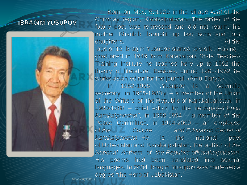 Born on May, 5, 1929 in the village  Azat  of the Chimbay region, Karakalpakstan. The father of the future poet was repressed and did not return, his mother Khanbibi brought up two sons and four daughters. At the  age of 13 Ibragim Yusupov started to work . Having graduated in 1949 from Karakalpak State Teacher- Training Institute he teaches here up to 1962 the theory of literature. Besides, during 1961-1962 he works as an editor for the journal «Amu-Darya». In 1962-1965 I.Yusupov is a scientific secretary,  in 1965-1980 y. – a member of the Union of the Writers of the Republic of Karakalpakstan, in 1980-1988 – chief editor for the newspaper “Erkin Karakalpakstan” ,  in 1988-1994 – a member of the Peace Committee, in 1994-2000 – an employee of  the Culture and Education Center of Karakalpakstan.  He is the national poet of Uzbekistan and Karakalpakstan, the author of  the National Anthem of the Republic ofKarakalpakstan . His poems had been translated into several languages. In 2004 Ibragim Yusupov was conferred a degree “the Hero of Uzbekistan.” IBRAGIM YUSUPOV www.arxiv.uz 