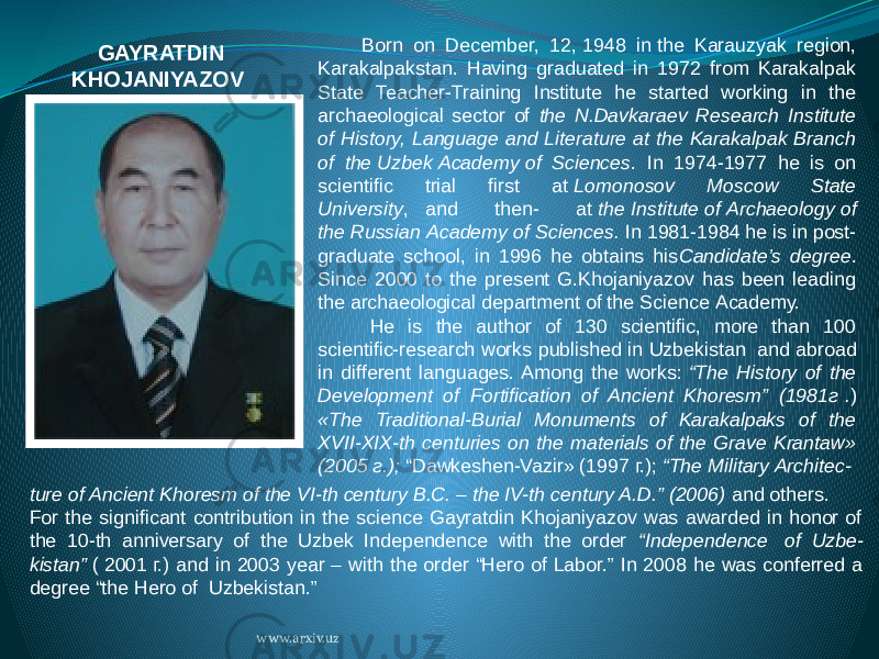 Born on December, 12,   1948 in   the Karauzyak region, Karakalpakstan. Having graduated in 1972 from Karakalpak State Teacher-Training Institute he started working in the archaeological sector of the N.Davkaraev Research Institute of History, Language and Literature at the Karakalpak Branch of the   Uzbek   Academy   of Sciences . In 1974-1977 he is on scientific trial first at   Lomonosov Moscow State University ,       and then- at   the   Institute   of   Archaeology   of the   Russian   Academy   of Sciences. In 1981-1984 he is in post- graduate school, in 1996 he obtains his Candidate’s degree . Since 2000 to the present G.Khojaniyazov has been leading the archaeological department of the   Science   Academy. He is the author of 130 scientific, more than 100 scientific-research works published in   Uzbekistan   and abroad in different languages. Among the works:   “The History of the Development of Fortification of Ancient Khoresm” (1981г   . ) «The Traditional-Burial Monuments of Karakalpaks of the XVII-XIX-th centuries on the materials of the Grave Krantaw» (2005   г.);   “Dawkeshen-Vazir» (1997   г.);   “The Military Architec-GAYRATDIN KHOJANIYAZOV   ture of Ancient Khoresm of the VI-th century B.C. – the IV-th century A.D.” (2006)   and others. For the significant contribution in the science Gayratdin Khojaniyazov was awarded in honor of the 10-th anniversary of the Uzbek Independence with the order “Independence   of Uzbe- kistan”   (   2001   г.) and in 2003 year – with the order “Hero of Labor.” In 2008 he was conferred a degree “the Hero of Uzbekistan.” www.arxiv.uz 
