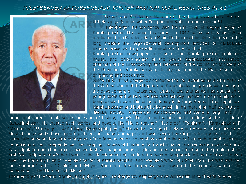 TULEPBERGEN KAYIPBERGENOV, WRITER AND NATIONAL HERO, DIES AT 81 Uzbek and Karakalpak literature suffered a grievous loss. Hero of Uzbekistan, a famous writer Tulepbergen Kaipbergenov died at 81. Tulepbergen Kaipbergenov was born in 1929 in Kegeyli region of Karakalpakstan. He began his career in 1947 as school teacher. After graduating from Karakalpakstan State Pedagogical Institute, he devoted his long creative and organizational development activities to Karakalpak national press, working as editor-in-chief of the Youth of Karakalpakstan newspaper, director of the Karakalpakstan publishing house, and editor-in-chief of the Soviet Karakalpakstan newspaper, chairman of the Broadcasting and Television of the Council of Ministers of the Republic of Karakalpakstan, deputy chairman of the State Committee on printing and book trade. Since 1980, T. Kaipbergenov conducted fruitful activities as a Chairman of the Writers’ Union of the Republic of Karakalpakstan, greatly contributing to the development of Karakalpak literature and arts as well as education of young poets and writers. He also was actively involved in community work, being elected several times as a deputy to Jokargy Kenes of the Republic of Karakalpakstan and Nukus City Kengash. In his more than half a century of literary activity, Tulepbergen Kaipbergenov had come a long and meaningful career. In his works he sang of history, today’s life, national values and traditions of the people of Karakalpakstan. He created such stories and novels, like “Hello, teacher”, “Ice drop”, “Registrar”, “Karakalpak girl”, “Mamanbiy”, “Unhappy,” “Lost” trilogy “Karakalpak poem,” His works took rightful place in treasurer of our literature. Most of these works have been translated into many languages and won several prestigious literary awards. In the journalistic presentations of recent years of the famous writer, he emphasized the theme of strengthening the spiritual foundations of our independence, the mapping process of fundamental transformation and renovation carried out at Karakalpak ground, chanting creative work of our magnanimous people and drew public attention to the problem of the Aral Sea. Kaipbergenov’s hard work in the development of our literature was duly appreciated by the state. He was given the honorary titles of “People’s Writer of Karakalpakstan” and “People’s writer of Uzbekistan”. He was awarded the “Shuhrat,” orders “Dustlik” and “El-yurt Khurmatu. Kayipbergenova was awarded the highest award of the motherland – title “Hero of Uzbekistan.” The memory of the famous writer and public figure Tulepbergenov Kaipbergenove will remain in our hearts forever. www.arxiv.uz 