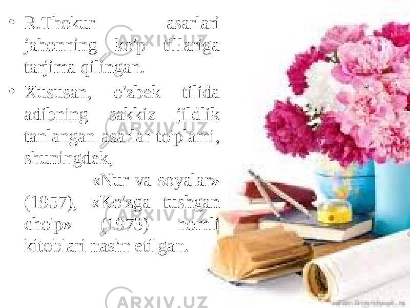 • R.Thokur asarlari jahonning ko&#39;p tillariga tarjima qilingan. • Xususan, o&#39;zbek tilida adibning sakkiz jildlik tanlangan asarlar to&#39;plami, shuningdek, «Nur va soyalar» (1957), «Ko&#39;zga tushgan cho&#39;p» (1973) nomli kitoblari nashr etilgan. 