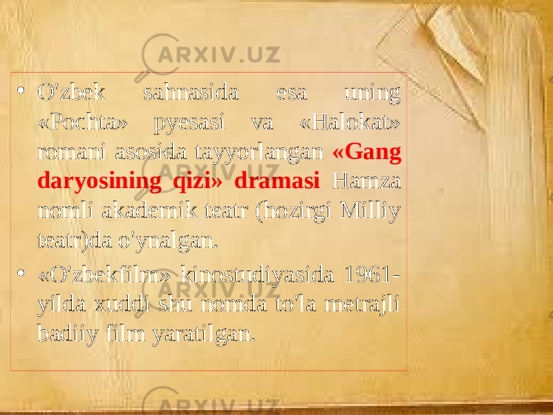 • O&#39;zbek sahnasida esa uning «Pochta» pyesasi va «Halokat» romani asosida tayyorlangan «Gang daryosining qizi» dramasi Hamza nomli akademik teatr (hozirgi Milliy teatr)da o&#39;ynalgan. • «O&#39;zbekfilm» kinostudiyasida 1961- yilda xuddi shu nomda to&#39;la metrajli badiiy film yaratilgan. 