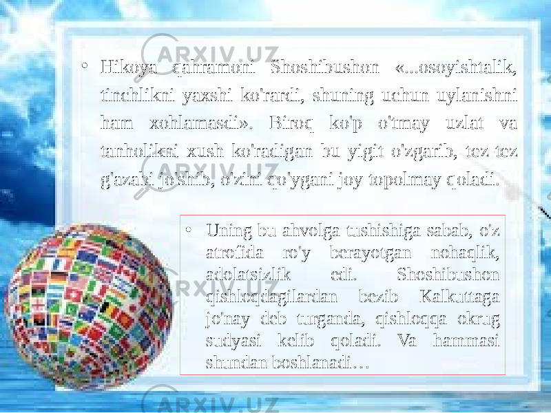 • Hikoya qahramoni Shoshibushon «...osoyishtalik, tinchlikni yaxshi ko&#39;rardi, shuning uchun uylanishni ham xohlamasdi». Biroq ko&#39;p o&#39;tmay uzlat va tanholikni xush ko&#39;radigan bu yigit o&#39;zgarib, tez-tez g&#39;azabi jo&#39;shib, o&#39;zini qo&#39;ygani joy topolmay qoladi. • Uning bu ahvolga tushishiga sabab, o&#39;z atrofida ro&#39;y berayotgan nohaqlik, adolatsizlik edi. Shoshibushon qishloqdagilardan bezib Kalkuttaga jo&#39;nay deb turganda, qishloqqa okrug sudyasi kelib qoladi. Va hammasi shundan boshlanadi… 