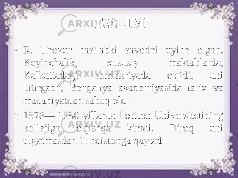 TA’LIM • R. Thokur dastlabki savodni uyida olgan. Keyinchalik, xususiy maktablarda, Kalkuttadagi seminariyada o&#39;qidi, uni bitirgach, Bengaliya akademiyasida tarix va madaniyatdan saboq oldi. • 1878— 1880-yillarda London Universitetining kollejiga o&#39;qishga kiradi. Biroq uni tugatmasdan Hindistonga qaytadi. 