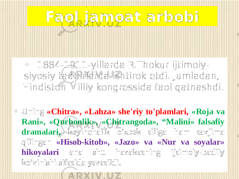 • 1884-1911-yillarda R.Thokur ijtimoiy- siyosiy tadbirlarda ishtirok etdi. Jumladan, Hindiston Milliy kongressida faol qatnashdi. • Uning «Chitra», «Lahza» she&#39;riy to&#39;plamlari, «Roja va Rani», «Qurbonlik», «Chitrangoda», “Malini» falsafiy dramalari, keyinchalik o&#39;zbek tiliga ham tarjima qilingan «Hisob-kitob», «Jazo» va «Nur va soyalar» hikoyalari ana shu harakatning ijtimoiy-badiiy ko&#39;rinishi sifatida yaratildi. Faol jamoat arbobi 