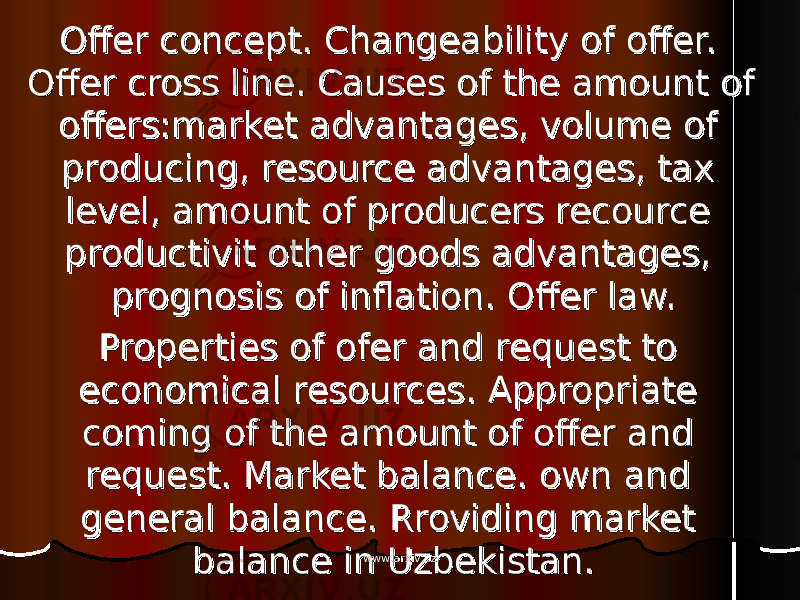 Offer concept. Changeability of offer. Offer concept. Changeability of offer. Offer cross line. Causes of the amount of Offer cross line. Causes of the amount of offers:market advantages, volume of offers:market advantages, volume of producing, resource advantages, tax producing, resource advantages, tax level, amount of producers recource level, amount of producers recource productivit other goods advantages, productivit other goods advantages, prognosis of inflation. Offer law.prognosis of inflation. Offer law. Properties of ofer and request to Properties of ofer and request to economical resources. Appropriate economical resources. Appropriate coming of the amount of offer and coming of the amount of offer and request. Market balance. own and request. Market balance. own and general balance. Rroviding market general balance. Rroviding market balance in Uzbekistan.balance in Uzbekistan. www.arxiv.uzwww.arxiv.uz 