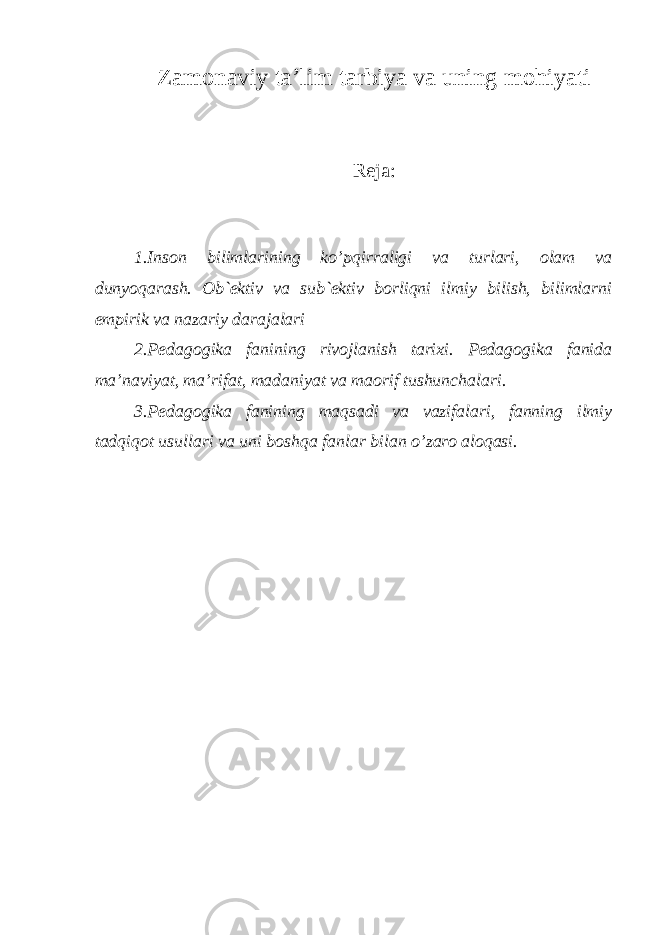 Zamonaviy ta’lim tarbiya va uning mohiyati Reja: 1.Inson bilimlarining ko’pqirraligi va turlari, olam va dunyoqarash. Ob`ektiv va sub`ektiv borliqni ilmiy bilish, bilimlarni empirik va nazariy darajalari 2.Pedagogika fanining rivojlanish tarixi. Pedagogika fanida ma’naviyat, ma’rifat, madaniyat va maorif tushunchalari. 3.Pedagogika fanining maqsadi va vazifalari, fanning ilmiy tadqiqot usullari va uni boshqa fanlar bilan o’zaro aloqasi. 