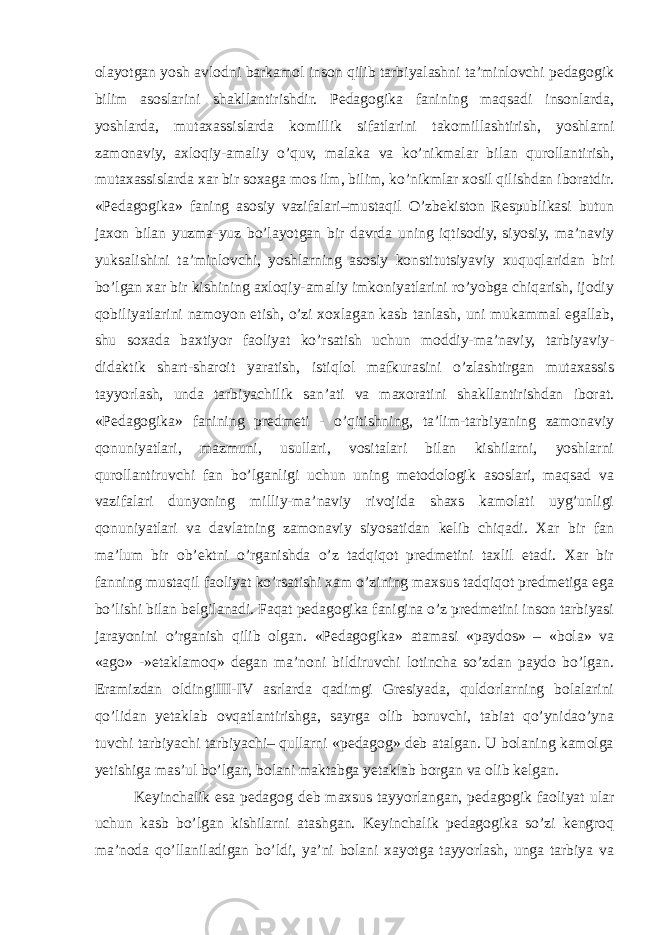 olayotgan yosh avlodni barkamol inson qilib tarbiyalashni ta’minlovchi pedagogik bilim asoslarini shakllantirishdir. Pedagogika fanining maqsadi insonlarda, yoshlarda, mutaxassislarda komillik sifatlarini takomillashtirish, yoshlarni zamonaviy, axloqiy-amaliy o’quv, malaka va ko’nikmalar bilan qurollantirish, mutaxassislarda xar bir soxaga mos ilm, bilim, ko’nikmlar xosil qilishdan iboratdir. «Pedagogika» faning asosiy vazifalari–mustaqil O’zbekiston Respublikasi butun jaxon bilan yuzma-yuz bo’layotgan bir davrda uning iqtisodiy, siyosiy, ma’naviy yuksalishini ta’minlovchi, yoshlarning asosiy konstitutsiyaviy xuquqlaridan biri bo’lgan xar bir kishining axloqiy-amaliy imkoniyatlarini ro’yobga chiqarish, ijodiy qobiliyatlarini namoyon etish, o’zi xoxlagan kasb tanlash, uni mukammal egallab, shu soxada baxtiyor faoliyat ko’rsatish uchun moddiy-ma’naviy, tarbiyaviy- didaktik shart-sharoit yaratish, istiqlol mafkurasini o’zlashtirgan mutaxassis tayyorlash, unda tarbiyachilik san’ati va maxoratini shakllantirishdan iborat. «Pedagogika» fanining predmeti - o’qitishning, ta’lim-tarbiyaning zamonaviy qonuniyatlari, mazmuni, usullari, vositalari bilan kishilarni, yoshlarni qurollantiruvchi fan bo’lganligi uchun uning metodologik asoslari, maqsad va vazifalari dunyoning milliy-ma’naviy rivojida shaxs kamolati uyg’unligi qonuniyatlari va davlatning zamonaviy siyosatidan kelib chiqadi. Xar bir fan ma’lum bir ob’ektni o’rganishda o’z tadqiqot predmetini taxlil etadi. Xar bir fanning mustaqil faoliyat ko’rsatishi xam o’zining maxsus tadqiqot predmetiga ega bo’lishi bilan belgilanadi. Faqat pedagogika fanigina o’z predmetini inson tarbiyasi jarayonini o’rganish qilib olgan. «Pedagogika» atamasi «paydos» – «bola» va «ago» -»etaklamoq» degan ma’noni bildiruvchi lotincha so’zdan paydo bo’lgan. Eramizdan oldingiIII-IV asrlarda qadimgi Gresiyada, quldorlarning bolalarini qo’lidan yetaklab ovqatlantirishga, sayrga olib boruvchi, tabiat qo’ynidao’yna tuvchi tarbiyachi tarbiyachi– qullarni «pedagog» deb atalgan. U bolaning kamolga yetishiga mas’ul bo’lgan, bolani maktabga yetaklab borgan va olib kelgan. Keyinchalik esa pedagog deb maxsus tayyorlangan, pedagogik faoliyat ular uchun kasb bo’lgan kishilarni atashgan. Keyinchalik pedagogika so’zi kengroq ma’noda qo’llaniladigan bo’ldi, ya’ni bolani xayotga tayyorlash, unga tarbiya va 