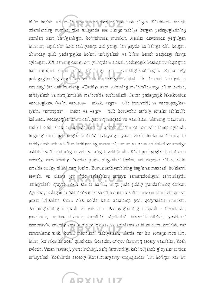 bilim berish, uni ma’nan va ruxan rivojlantirish tushunilgan. Kitoblarda taniqli odamlarning nomlari zikr etilganda esa ularga tarbiya bergan pedagoglarining nomlari xam berilganligini ko’rishimiz mumkin. Asirlar davomida yeg’ilgan bilimlar, tajribalar bola tarbiyasiga oid yangi fan paydo bo’lishiga olib kelgan. Shunday qilib pedagogika bolani tarbiyalash va bilim berish xaqidagi fanga aylangan. XX asrning oxirgi o’n yilligida malakali pedagogik boshqaruv faqatgina bolalargagina emas balki kattalarga xam kerakligiisbotlangan. Zamonaviy pedagogikaning eng qisqa va aniqroq bo’lgan talqini - bu insonni tarbiyalash xaqidagi fan deb izoxlang. «Tarbiyalash» so’zining ma’nosiinsonga bilim berish, tarbiyalash va rivojlantirish ma’nosida tushuniladi. Jaxon pedagogik leksikonida «androgika», (ya’ni «andros» - erkak, «ago» - olib boruvchi) va «antropogika» (ya’ni «antropos» - inson va «ago» - olib boruvchi) tarixiy so’zlar ishlatilib kelinadi. Pedagogika ta’lim-tarbiyaning maqsad va vazifalari, ularning mazmuni, tashkil etish shakllari xamda usullari xaqida ma’lumot beruvchi fanga aylandi. bugungi kunda pedagogika fani o’sib kelayotgan yosh avlodni barkamol inson qilib tarbiyalash uchun ta’lim-tarbiyaning mazmuni, umumiy qonun-qoidalari va amalga oshirish yo’llarini o’rganuvchi va o’rgatuvchi fandir. Kishi pedagogika fanini xam nazariy, xam amaliy jixatdan puxta o’rganishi lozim, uni nafaqat bilish, balki amalda qullay olishi xam lozim. Bunda tarbiyachining beg’araz mexnati, bolalarni sevishi va ularga jon fido aylashlari tarbiya samaradorligini ta’minlaydi. Tarbiyalash g’oyat nozik san’at bo’lib, unga juda jiddiy yondoshmoq darkor. Ayniqsa, pedagoglik ishini o’ziga kasb qilib olgan kishilar mazkur fanni chuqur va puxta bilishlari shart. Aks xolda katta xatolarga yo’l qo’yishlari mumkin. Pedagogikaning maqsadi va vazifalari Pedagogikaning maqsadi - insonlarda, yoshlarda, mutaxassislarda komillik sifatlarini takomillashtirish, yoshlarni zamonaviy, axloqiy-amaliy o’quv, malaka va ko’nikmalar bilan qurollantirish, xar tomonlama etuk, komil insonlarni tarbiyalash, ularda xar bir soxaga mos ilm, bilim, ko’nikmlar xosil qilishdan iboratdir. O’quv fanining asosiy vazifalari Yosh avlodni Vatan ravnaqi, yurt tinchligi, xalq farovonligi kabi olijanob g`oyalar ruxida tarbiyalash Yoshlarda asosoiy Konstitutsiyaviy xuquqlardan biri bo’lgan xar bir 