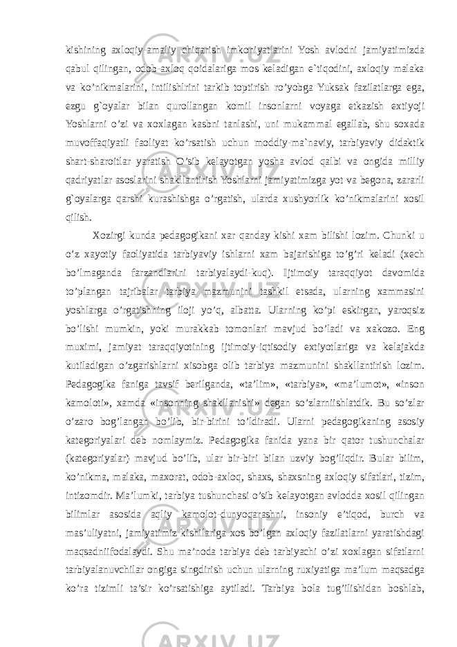 kishining axloqiy-amaliy chiqarish imkoniyatlarini Yosh avlodni jamiyatimizda qabul qilingan, odob-axloq qoidalariga mos keladigan e`tiqodini, axloqiy malaka va ko’nikmalarini, intilishlrini tarkib toptirish ro’yobga Yuksak fazilatlarga ega, ezgu g`oyalar bilan qurollangan komil insonlarni voyaga etkazish extiyoji Yoshlarni o’zi va xoxlagan kasbni tanlashi, uni mukammal egallab, shu soxada muvoffaqiyatli faoliyat ko’rsatish uchun moddiy-ma`naviy, tarbiyaviy didaktik shart-sharoitlar yaratish O’sib kelayotgan yosha avlod qalbi va ongida milliy qadriyatlar asoslarini shakllantirish Yoshlarni jamiyatimizga yot va begona, zararli g`oyalarga qarshi kurashishga o’rgatish, ularda xushyorlik ko’nikmalarini xosil qilish. Xozirgi kunda pedagogikani xar qanday kishi xam bilishi lozim. Chunki u o’z xayotiy faoliyatida tarbiyaviy ishlarni xam bajarishiga to’g’ri keladi (xech bo’lmaganda farzandlarini tarbiyalaydi-kuq). Ijtimoiy taraqqiyot davomida to’plangan tajribalar tarbiya mazmunini tashkil etsada, ularning xammasini yoshlarga o’rgatishning iloji yo’q, albatta. Ularning ko’pi eskirgan, yaroqsiz bo’lishi mumkin, yoki murakkab tomonlari mavjud bo’ladi va xakozo. Eng muximi, jamiyat taraqqiyotining ijtimoiy-iqtisodiy extiyotlariga va kelajakda kutiladigan o’zgarishlarni xisobga olib tarbiya mazmunini shakllantirish lozim. Pedagogika faniga tavsif berilganda, «ta’lim», «tarbiya», «ma’lumot», «inson kamoloti», xamda «insonning shakllanishi» degan so’zlarniishlatdik. Bu so’zlar o’zaro bog’langan bo’lib, bir-birini to’ldiradi. Ularni pedagogikaning asosiy kategoriyalari deb nomlaymiz. Pedagogika fanida yana bir qator tushunchalar (kategoriyalar) mavjud bo’lib, ular bir-biri bilan uzviy bog’liqdir. Bular bilim, ko’nikma, malaka, maxorat, odob-axloq, shaxs, shaxsning axloqiy sifatlari, tizim, intizomdir. Ma’lumki, tarbiya tushunchasi o’sib kelayotgan avlodda xosil qilingan bilimlar asosida aqliy kamolot-dunyoqarashni, insoniy e’tiqod, burch va mas’uliyatni, jamiyatimiz kishilariga xos bo’lgan axloqiy fazilatlarni yaratishdagi maqsadniifodalaydi. Shu ma’noda tarbiya deb tarbiyachi o’zi xoxlagan sifatlarni tarbiyalanuvchilar ongiga singdirish uchun ularning ruxiyatiga ma’lum maqsadga ko’ra tizimli ta’sir ko’rsatishiga aytiladi. Tarbiya bola tug’ilishidan boshlab, 