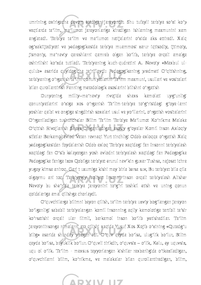 umrining oxirigacha davom etadigan jarayondir. Shu tufayli tarbiya so’zi ko’p vaqtlarda ta’lim, ma’lumot jarayonlariga kiradigan ishlarning mazmunini xam anglatadi. Tarbiya ta’lim va ma’lumot natijalarini o’zida aks ettiradi. Xalq og’zakiijodiyoti va pedagogikasida tarbiya muammosi zarur iqtisodiy, ijtimoiy, jismoniy, ma’naviy qarashlarni qamrab olgan bo’lib, tarbiya orqali amalga oshirilishi ko’zda tutiladi. Tarbiyaning kuch-qudratini A. Navoiy «Maxbul ul- qulub» asarida quyidagicha ta’riflaydi: Pedagogikaning predmeti O’qitishning, tarbiyaning o’rganish ta’lim qonuniyatlarini Ta’lim mazmuni, usullari va vositalari bilan qurollantirish Fanning metodologik asoslarini bilishni o’rgatish Dunyoning milliy–ma’naviy rivojida shaxs kamolati uyg’unligi qonuniyatlarini o’ziga xos o’rganish Ta’lim-tarbiya to’g’risidagi g’oya-larni yoshlar qalbi va ongiga singdirish soxalari usul va yo’llarini, o’rgatish vositalarini O’rganiladigan tushunchalar Bilim Ta’lim Tarbiya Ma’lumot Ko’nikma Malaka O’qitish Rivojlanish Shaxs O’rganiladigan asosiy g’oyalar Komil inson Axloqiy sifatlar Barkamol avlod Vatan ravnaqi Yurt tinchligi Odob-axloqqa o’rgatish Xalq pedagogikasidan foydalanish Odob-axloq Tarbiya xaqidagi fan Insonni tarbiyalash xaqidagi fan O’sib kelayotgan yosh avlodni tarbiyalash xaqidagi fan Pedagogika Pedagogika faniga izox Qobilga tarbiyat erurul nav’kin guxar Tushsa, najosat ichra yugay kimsa aniroq. Gari t uzumiga kishi may birla bersa suv, Bu tarbiyat bila qila olgaymu ani toq. Tarbiyaviy faoliyat Insonni inson orqali tarbiyalash Alisher Navoiy bu she’rida tarbiya jarayonini to’g’ri tashkil etish va uning qonun qoidalariga amal qilishga chorlaydi. O’quvchilarga bilimni bayon qilish, ta’lim-tarbiya uzviy bog’langan jarayon bo’lganligi sababli tarbiyalangan komil insonning aqliy kamolotiga tartibli ta’sir ko’rsatishi orqali ular ilimli, barkamol inson bo’lib yetishadilar. Ta’lim jarayoniinsonga nimalarni ato qilishi xaqida Yusuf Xos Xojib o’zining «Qutadg’u bilig» asarida shunday yozgan edi. O’quv qayda bo’lsa, ulug’lik bo’lur, Bilim qayda bo’lsa, buyuklik bo’lur. O’quvli tirikdir, o’quvsiz – o’lik, Kelu, ey uquvsiz, uqu ol o’lik. Ta’lim - maxsus tayyorlangan kishilar raxbarligida o’tkaziladigan, o’quvchilarni bilim, ko’nikma, va malakalar bilan qurollantiradigan, bilim, 
