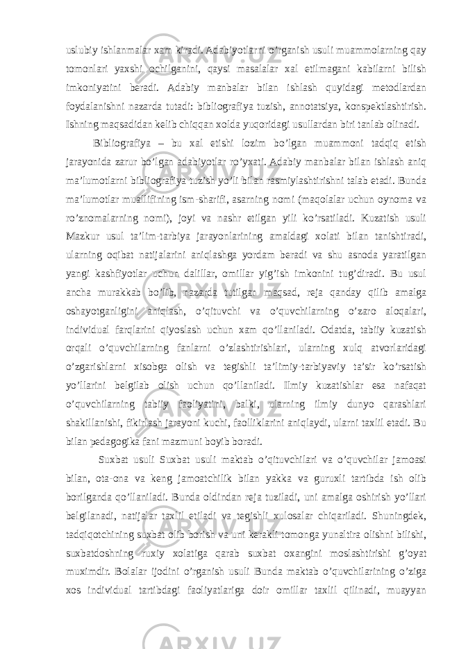 uslubiy ishlanmalar xam kiradi. Adabiyotlarni o’rganish usuli muammolarning qay tomonlari yaxshi ochilganini, qaysi masalalar xal etilmagani kabilarni bilish imkoniyatini beradi. Adabiy manbalar bilan ishlash quyidagi metodlardan foydalanishni nazarda tutadi: bibliografiya tuzish, annotatsiya, konspektlashtirish. Ishning maqsadidan kelib chiqqan xolda yuqoridagi usullardan biri tanlab olinadi. Bibliografiya – bu xal etishi lozim bo’lgan muammoni tadqiq etish jarayonida zarur bo’lgan adabiyotlar ro’yxati. Adabiy manbalar bilan ishlash aniq ma’lumotlarni bibliografiya tuzish yo’li bilan rasmiylashtirishni talab etadi. Bunda ma’lumotlar muallifining ism-sharifi, asarning nomi (maqolalar uchun oynoma va ro’znomalarning nomi), joyi va nashr etilgan yili ko’rsatiladi. Kuzatish usuli Mazkur usul ta’lim-tarbiya jarayonlarining amaldagi xolati bilan tanishtiradi, ularning oqibat natijalarini aniqlashga yordam beradi va shu asnoda yaratilgan yangi kashfiyotlar uchun dalillar, omillar yig’ish imkonini tug’diradi. Bu usul ancha murakkab bo’lib, nazarda tutilgan maqsad, reja qanday qilib amalga oshayotganligini aniqlash, o’qituvchi va o’quvchilarning o’zaro aloqalari, individual farqlarini qiyoslash uchun xam qo’llaniladi. Odatda, tabiiy kuzatish orqali o’quvchilarning fanlarni o’zlashtirishlari, ularning xulq atvorlaridagi o’zgarishlarni xisobga olish va tegishli ta’limiy-tarbiyaviy ta’sir ko’rsatish yo’llarini belgilab olish uchun qo’llaniladi. Ilmiy kuzatishlar esa nafaqat o’quvchilarning tabiiy faoliyatini, balki, ularning ilmiy dunyo qarashlari shakillanishi, fikirlash jarayoni kuchi, faolliklarini aniqlaydi, ularni taxlil etadi. Bu bilan pedagogika fani mazmuni boyib boradi. Suxbat usuli Suxbat usuli maktab o’qituvchilari va o’quvchilar jamoasi bilan, ota-ona va keng jamoatchilik bilan yakka va guruxli tartibda ish olib borilganda qo’llaniladi. Bunda oldindan reja tuziladi, uni amalga oshirish yo’llari belgilanadi, natijalar taxlil etiladi va tegishli xulosalar chiqariladi. Shuningdek, tadqiqotchining suxbat olib borish va uni kerakli tomonga yunaltira olishni bilishi, suxbatdoshning ruxiy xolatiga qarab suxbat oxangini moslashtirishi g’oyat muximdir. Bolalar ijodini o’rganish usuli Bunda maktab o’quvchilarining o’ziga xos individual tartibdagi faoliyatlariga doir omillar taxlil qilinadi, muayyan 