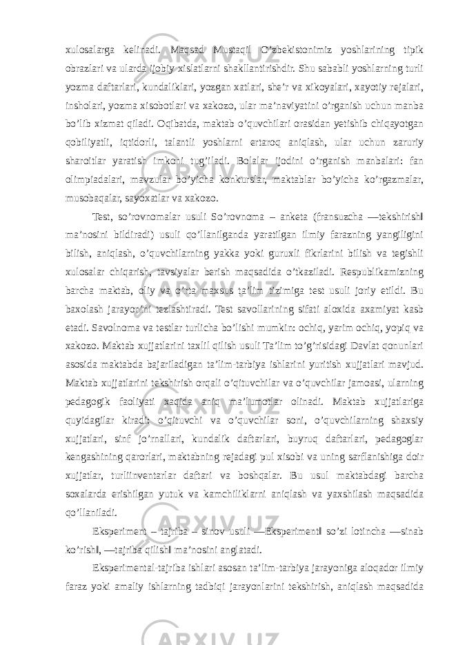 xulosalarga kelinadi. Maqsad Mustaqil O’zbekistonimiz yoshlarining tipik obrazlari va ularda ijobiy xislatlarni shakllantirishdir. Shu sababli yoshlarning turli yozma daftarlari, kundaliklari, yozgan xatlari, she’r va xikoyalari, xayotiy rejalari, insholari, yozma xisobotlari va xakozo, ular ma’naviyatini o’rganish uchun manba bo’lib xizmat qiladi. Oqibatda, maktab o’quvchilari orasidan yetishib chiqayotgan qobiliyatli, iqtidorli, talantli yoshlarni ertaroq aniqlash, ular uchun zaruriy sharoitlar yaratish imkoni tug’iladi. Bolalar ijodini o’rganish manbalari: fan olimpiadalari, mavzular bo’yicha konkurslar, maktablar bo’yicha ko’rgazmalar, musobaqalar, sayoxatlar va xakozo. Test, so’rovnomalar usuli So’rovnoma – anketa (fransuzcha ―tekshirish‖ ma’nosini bildiradi) usuli qo’llanilganda yaratilgan ilmiy farazning yangiligini bilish, aniqlash, o’quvchilarning yakka yoki guruxli fikrlarini bilish va tegishli xulosalar chiqarish, tavsiyalar berish maqsadida o’tkaziladi. Respublikamizning barcha maktab, oliy va o’rta maxsus ta’lim tizimiga test usuli joriy etildi. Bu baxolash jarayonini tezlashtiradi. Test savollarining sifati aloxida axamiyat kasb etadi. Savolnoma va testlar turlicha bo’lishi mumkin: ochiq, yarim ochiq, yopiq va xakozo. Maktab xujjatlarini taxlil qilish usuli Ta’lim to’g’risidagi Davlat qonunlari asosida maktabda bajariladigan ta’lim-tarbiya ishlarini yuritish xujjatlari mavjud. Maktab xujjatlarini tekshirish orqali o’qituvchilar va o’quvchilar jamoasi, ularning pedagogik faoliyati xaqida aniq ma’lumotlar olinadi. Maktab xujjatlariga quyidagilar kiradi: o’qituvchi va o’quvchilar soni, o’quvchilarning shaxsiy xujjatlari, sinf jo’rnallari, kundalik daftarlari, buyruq daftarlari, pedagoglar kengashining qarorlari, maktabning rejadagi pul xisobi va uning sarflanishiga doir xujjatlar, turliinventarlar daftari va boshqalar. Bu usul maktabdagi barcha soxalarda erishilgan yutuk va kamchiliklarni aniqlash va yaxshilash maqsadida qo’llaniladi. Eksperiment – tajriba – sinov usuli ―Eksperiment‖ so’zi lotincha ―sinab ko’rish‖, ―tajriba qilish‖ ma’nosini anglatadi. Eksperimental-tajriba ishlari asosan ta’lim-tarbiya jarayoniga aloqador ilmiy faraz yoki amaliy ishlarning tadbiqi jarayonlarini tekshirish, aniqlash maqsadida 