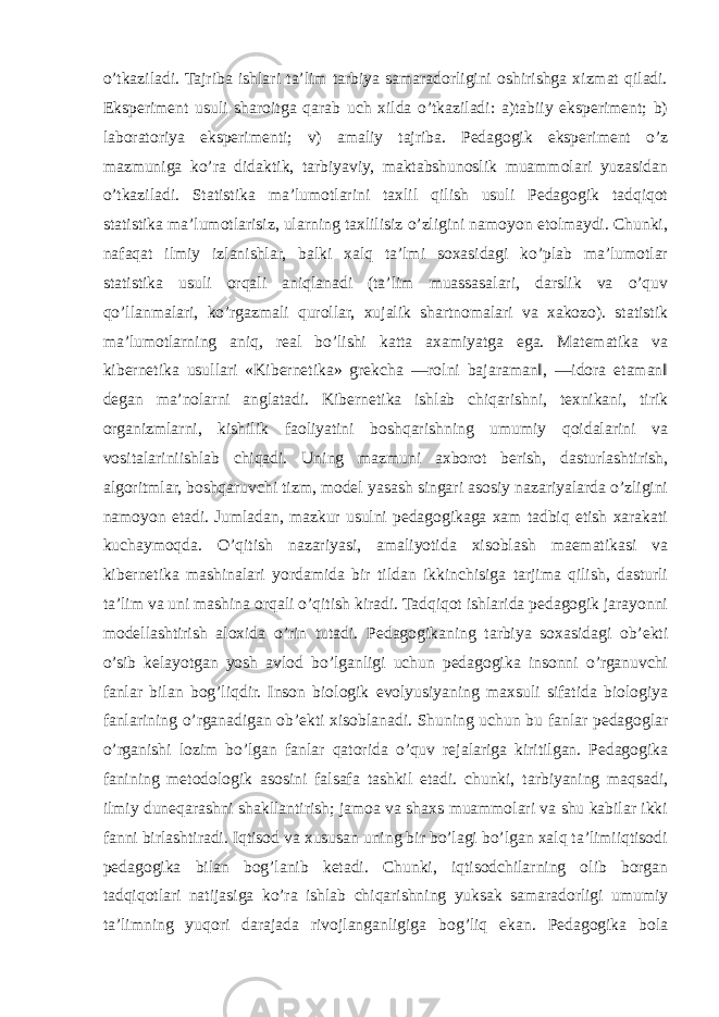 o’tkaziladi. Tajriba ishlari ta’lim tarbiya samaradorligini oshirishga xizmat qiladi. Eksperiment usuli sharoitga qarab uch xilda o’tkaziladi: a)tabiiy eksperiment; b) laboratoriya eksperimenti; v) amaliy tajriba. Pedagogik eksperiment o’z mazmuniga ko’ra didaktik, tarbiyaviy, maktabshunoslik muammolari yuzasidan o’tkaziladi. Statistika ma’lumotlarini taxlil qilish usuli Pedagogik tadqiqot statistika ma’lumotlarisiz, ularning taxlilisiz o’zligini namoyon etolmaydi. Chunki, nafaqat ilmiy izlanishlar, balki xalq ta’lmi soxasidagi ko’plab ma’lumotlar statistika usuli orqali aniqlanadi (ta’lim muassasalari, darslik va o’quv qo’llanmalari, ko’rgazmali qurollar, xujalik shartnomalari va xakozo). statistik ma’lumotlarning aniq, real bo’lishi katta axamiyatga ega. Matematika va kibernetika usullari «Kibernetika» grekcha ―rolni bajaraman‖, ―idora etaman‖ degan ma’nolarni anglatadi. Kibernetika ishlab chiqarishni, texnikani, tirik organizmlarni, kishilik faoliyatini boshqarishning umumiy qoidalarini va vositalariniishlab chiqadi. Uning mazmuni axborot berish, dasturlashtirish, algoritmlar, boshqaruvchi tizm, model yasash singari asosiy nazariyalarda o’zligini namoyon etadi. Jumladan, mazkur usulni pedagogikaga xam tadbiq etish xarakati kuchaymoqda. O’qitish nazariyasi, amaliyotida xisoblash maematikasi va kibernetika mashinalari yordamida bir tildan ikkinchisiga tarjima qilish, dasturli ta’lim va uni mashina orqali o’qitish kiradi. Tadqiqot ishlarida pedagogik jarayonni modellashtirish aloxida o’rin tutadi. Pedagogikaning tarbiya soxasidagi ob’ekti o’sib kelayotgan yosh avlod bo’lganligi uchun pedagogika insonni o’rganuvchi fanlar bilan bog’liqdir. Inson biologik evolyusiyaning maxsuli sifatida biologiya fanlarining o’rganadigan ob’ekti xisoblanadi. Shuning uchun bu fanlar pedagoglar o’rganishi lozim bo’lgan fanlar qatorida o’quv rejalariga kiritilgan. Pedagogika fanining metodologik asosini falsafa tashkil etadi. chunki, tarbiyaning maqsadi, ilmiy duneqarashni shakllantirish; jamoa va shaxs muammolari va shu kabilar ikki fanni birlashtiradi. Iqtisod va xususan uning bir bo’lagi bo’lgan xalq ta’limiiqtisodi pedagogika bilan bog’lanib ketadi. Chunki, iqtisodchilarning olib borgan tadqiqotlari natijasiga ko’ra ishlab chiqarishning yuksak samaradorligi umumiy ta’limning yuqori darajada rivojlanganligiga bog’liq ekan. Pedagogika bola 