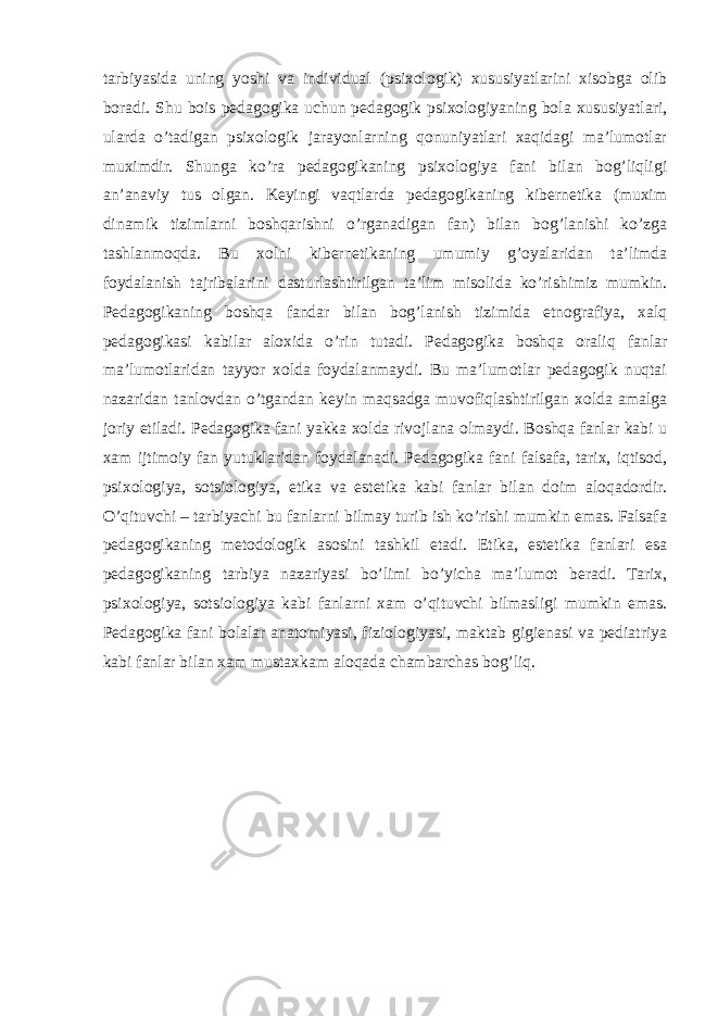 tarbiyasida uning yoshi va individual (psixologik) xususiyatlarini xisobga olib boradi. Shu bois pedagogika uchun pedagogik psixologiyaning bola xususiyatlari, ularda o’tadigan psixologik jarayonlarning qonuniyatlari xaqidagi ma’lumotlar muximdir. Shunga ko’ra pedagogikaning psixologiya fani bilan bog’liqligi an’anaviy tus olgan. Keyingi vaqtlarda pedagogikaning kibernetika (muxim dinamik tizimlarni boshqarishni o’rganadigan fan) bilan bog’lanishi ko’zga tashlanmoqda. Bu xolni kibernetikaning umumiy g’oyalaridan ta’limda foydalanish tajribalarini dasturlashtirilgan ta’lim misolida ko’rishimiz mumkin. Pedagogikaning boshqa fandar bilan bog’lanish tizimida etnografiya, xalq pedagogikasi kabilar aloxida o’rin tutadi. Pedagogika boshqa oraliq fanlar ma’lumotlaridan tayyor xolda foydalanmaydi. Bu ma’lumotlar pedagogik nuqtai nazaridan tanlovdan o’tgandan keyin maqsadga muvofiqlashtirilgan xolda amalga joriy etiladi. Pedagogika fani yakka xolda rivojlana olmaydi. Boshqa fanlar kabi u xam ijtimoiy fan yutuklaridan foydalanadi. Pedagogika fani falsafa, tarix, iqtisod, psixologiya, sotsiologiya, etika va estetika kabi fanlar bilan doim aloqadordir. O’qituvchi – tarbiyachi bu fanlarni bilmay turib ish ko’rishi mumkin emas. Falsafa pedagogikaning metodologik asosini tashkil etadi. Etika, estetika fanlari esa pedagogikaning tarbiya nazariyasi bo’limi bo’yicha ma’lumot beradi. Tarix, psixologiya, sotsiologiya kabi fanlarni xam o’qituvchi bilmasligi mumkin emas. Pedagogika fani bolalar anatomiyasi, fiziologiyasi, maktab gigienasi va pediatriya kabi fanlar bilan xam mustaxkam aloqada chambarchas bog’liq. 