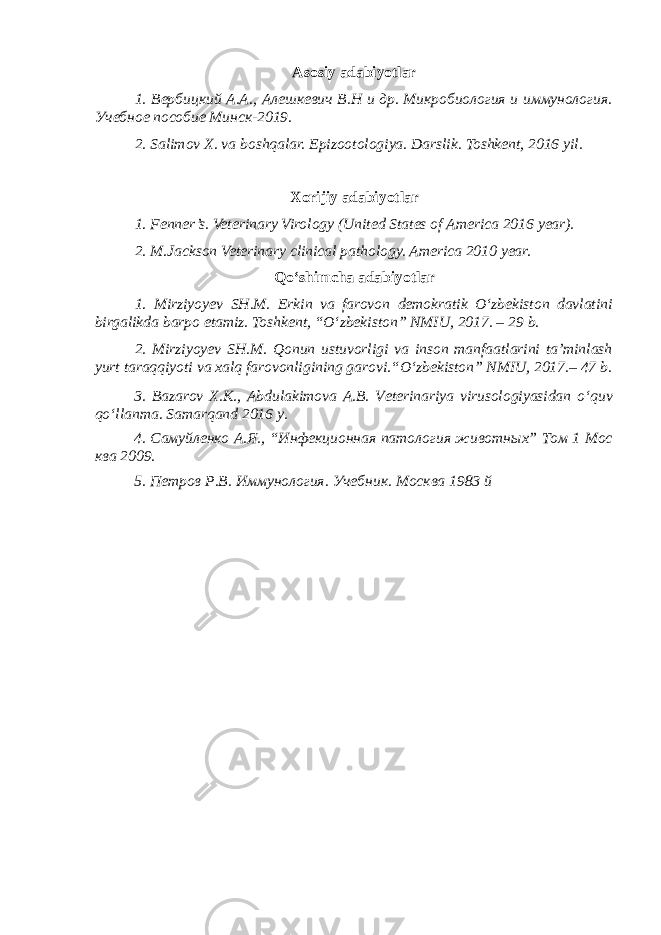 Asosiy adabiyotlar 1. Вербицкий А.А., Алешкевич В.Н и др. Микробиология и иммунология. Учебное пособие Минск-2019. 2. Salimov X. va boshqalar. Epizootologiya. Darslik. Toshkent, 2016 yil . Xorijiy adabiyotlar 1. Fenner’s. Veterinary Virology (United States of America 2016 year). 2. M.Jackson Veterinary clinical pathology. America 2010 year. Qo‘shimcha adabiyotlar 1. Mirziyoyev SH.M. Erkin va farovon demokratik O‘zbekiston davlatini birgalikda barpo etamiz. Toshkent, “O‘zbekiston” NMIU, 2017. – 29 b. 2. Mirziyoyev SH.M. Qonun ustuvorligi va inson manfaatlarini ta’minlash yurt taraqqiyoti va xalq farovonligining garovi.“O‘zbekiston” NMIU, 2017.– 47 b. 3 . Bazarov X.K., Abdulakimova A.B. Veterinariya virusologiyasidan o ‘ quv qo ‘ llanma. Samarqand 2016 y. 4. Самуйленко А.Я., “Инфекционная патология животных” Том 1 Мос ква 2009. 5. Петров Р.В. Иммунология. Учебник. Москва 1983 й 