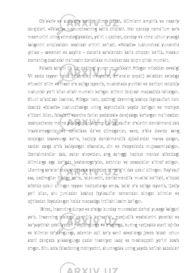 Ob`ektiv va sub`ektiv borliqni ilmiy bilish, bilimlarni empirik va nazariy darajalari. «Falsafa» tushunchasining kelib chiqishi. Har qanday noma`lum so’z mazmunini uning etimologiyasidan, ya`ni u qachon, qanday va nima uchun yuzaga kelganini aniqlashdan boshlash o’rinli bo’ladi. «Falsafa» tushunchasi yunoncha phileo – sevaman va sophia – donolik so’zlaridan kelib chiqqan bo’lib, mazkur atamaning dastlabki ma`nosini donolikka muhabbat deb talqin qilish mumkin. Falsafa so’zini ilk bor qadimgi yunon mutafakkiri Pifagor miloddan avvalgi VI asrda tayyor holda (afsonalar, rivoyatlar, an`analar orqali) avloddan avlodga o’tuvchi bilim va inson o’z aqliga tayanib, mushohada yuritish va borliqni tanqidiy tushunish yo’li bilan olishi mumkin bo’lgan bilimni farqlash maqsadida ishlatgan. Shuni ta`kidlash lozimki, Pifagor ham, qadimgi davrning boshqa faylasuflari ham dastlab «falsafa» tushunchasiga uning keyinchalik paydo bo’lgan va mohiyat e`tibori bilan, falsafani «barcha fanlar podshosi» darajasiga ko’targan ma`nosidan boshqacharoq ma`no yuklaganlar. Ammo ilk faylasuflar o’zlarini donishmand deb hisoblamaganlar va donolikka da`vo qilmaganlar, zero, o’sha davrda keng tarqalgan tasavvurga ko’ra, haqiqiy donishmandlik ajdodlardan meros qolgan, asrdan asrga o’tib kelayotgan afsonalar, din va rivoyatlarda mujassamlashgan. Donishmandlar deb, asrlar sinovidan, eng so’nggi haqiqat manbai sifatidagi bilimlarga ega bo’lgan bashoratgo’ylar, kohinlar va oqsoqollar e`tirof etilgan. Ularning so’zlari shak-shubhasiz va birdan-bir to’g`ri deb qabul qilingan. Faylasuf esa, qadimgilar fikriga ko’ra, izlanuvchi, donishmandlik muxlisi bo’lishi, e`tiqod sifatida qabul qilingan tayyor haqiqatlarga emas, balki o’z aqliga tayanib, ijodiy yo’l bilan, shu jumladan boshqa faylasuflar tomonidan olingan bilimlar va tajribadan foydalangan holda maqsadga intilishi lozim bo’lgan. Biroq, insonning dunyo va o’ziga bunday munosabat darhol yuzaga kelgani yo’q. Insonning tabiatga qarshilik ko’rsatish, mavjudlik vositalarini yaratish va ko’paytirish qobiliyatlari rivojlangunga va o’sgunga, buning natijasida etarli tajriba va bilimlar to’plangunga, odamlar aqli ko’p sonli savollarga javob izlash uchun etarli darajada yuksalgunga qadar insoniyat uzoq va mashaqqatli yo’lni bosib o’tgan. Shu bois falsafaning mohiyatini, shuningdek uning paydo bo’lish sabablari 