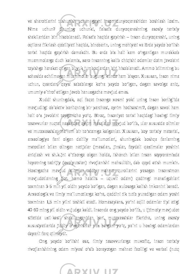 va sharoitlarini tushunish uchun gapni inson dunyoqarashidan boshlash lozim. Nima uchun? Shuning uchunki, falsafa dunyoqarashning asosiy tarixiy shakllaridan biri hisoblanadi. Falsafa haqida gapirish – inson dunyoqarashi, uning oqilona fikrlash qobiliyati haqida, binobarin, uning mohiyati va Erda paydo bo’lish tarixi haqida gapirish demakdir. Bu erda biz hali kam o’rganilgan murakkab muammolarga duch kelamiz, zero insonning kelib chiqishi odamlar doim javobini topishga harakat qilgan buyuk jumboqlardan biri hisoblanadi. Ammo bilimning bu sohasida echilmagan muammolar bugungi kunda ham bisyor. Xususan, inson nima uchun, qaerdan, qaysi sabablarga ko’ra paydo bo’lgan, degan savolga aniq, umumiy e`tirof etilgan javob hanuzgacha mavjud emas. Xuddi shuningdek, aql faqat insonga xosmi yoki uning inson borlig`ida mavjudligi ob`ektiv borliqning bir parchasi, ayrim hodisasimi?, degan savol ham hali o’z javobini topganicha yo’q. Biroq, insoniyat tarixi haqidagi hozirgi ilmiy tasavvurlar nuqtai nazaridan ayrim masalalar mavjud bo’lib, ular xususida olimlar va mutaxassislar ma`lum bir to’xtamga kelganlar. Xususan, boy tarixiy material, arxeologiya fani olgan daliliy ma`lumotlari, shuningdek boshqa fanlarning metodlari bilan olingan natijalar (masalan, jinslar, foydali qazilmalar yoshini aniqlash va sh.k.)ni e`tiborga olgan holda, ishonch bilan inson sayyoramizda hayotning tadrijiy (evolyutsion) rivojlanishi mahsulidir, deb qayd etish mumkin. Hozirgacha mavjud bilimlar oddiy mehnat qurollarini yasagan insonsimon mavjudotlarning (lot. homo habilis – uquvli odam) qadimgi manzilgohlari taxminan 3-5 mln yil oldin paydo bo’lgan, degan xulosaga kelish imkonini beradi. Arxeologik va ilmiy ma`lumotlarga ko’ra, qaddini tik tutib yuradigan odam yoshi taxminan 1,5 mln yilni tashkil etadi. Homasapiens, ya’ni aqlli odamlar tipi atigi 40-60 ming yil oldin vujudga keldi. Insonda ong paydo bo’lib, u ijtimoiy mavjudot sifatida uzil-kesil shakllanganidan beri, mutaxassislar fikricha, uning asosiy xususiyatlarida jiddiy o’zgarishlar yuz bergani yo’q, ya`ni u hozirgi odamlardan deyarli farq qilmaydi. Ong paydo bo’lishi esa, ilmiy tasavvurlarga muvofiq, inson tarixiy rivojlanishining odam miyasi o’sib borayotgan mehnat faolligi va verbal (nutq 